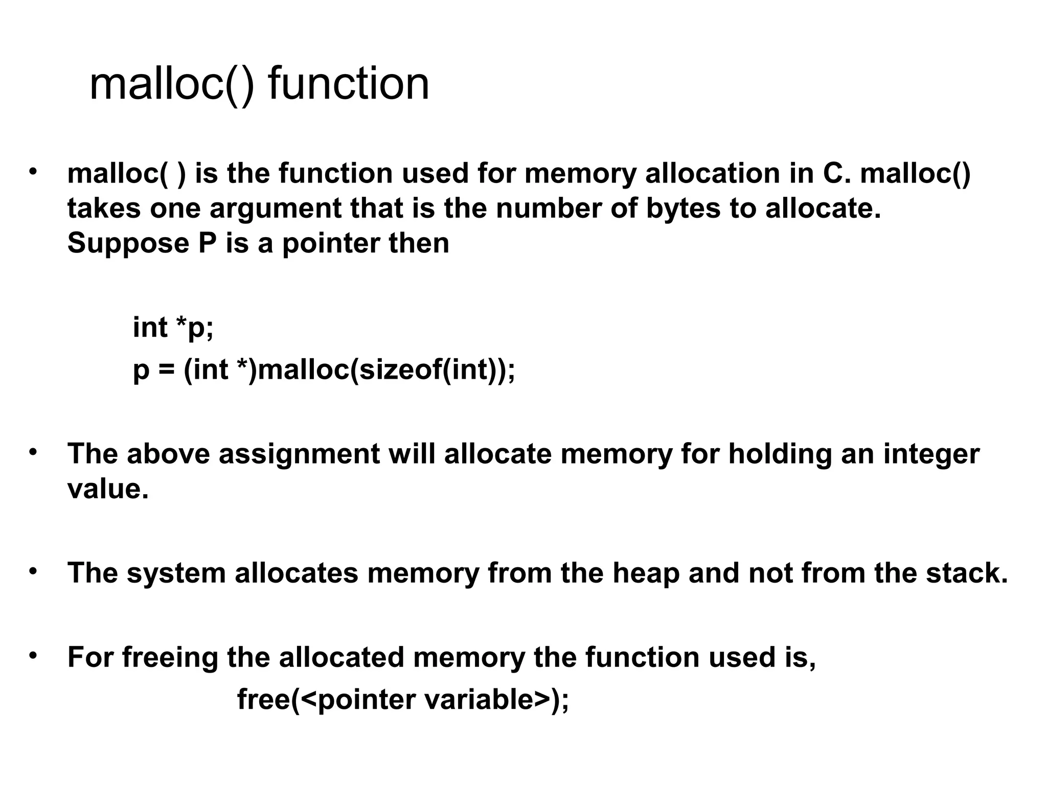 malloc() function • malloc( ) is the function used for memory allocation in C. malloc() takes one argument that is the number of bytes to allocate. Suppose P is a pointer then int *p; p = (int *)malloc(sizeof(int)); • The above assignment will allocate memory for holding an integer value. • The system allocates memory from the heap and not from the stack. • For freeing the allocated memory the function used is, free(<pointer variable>); 