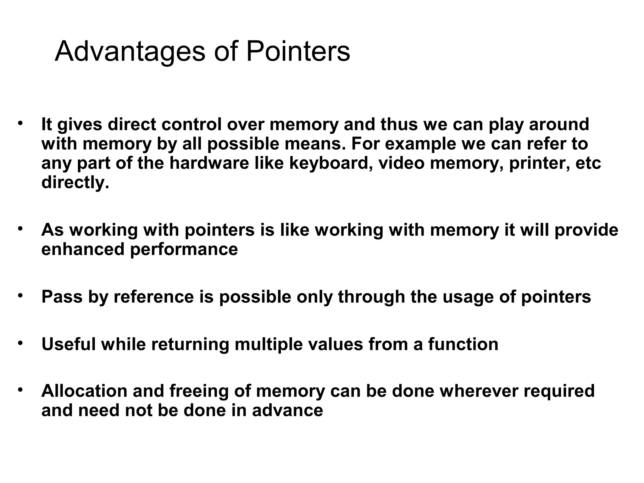 Advantages of Pointers • It gives direct control over memory and thus we can play around with memory by all possible means. For example we can refer to any part of the hardware like keyboard, video memory, printer, etc directly. • As working with pointers is like working with memory it will provide enhanced performance • Pass by reference is possible only through the usage of pointers • Useful while returning multiple values from a function • Allocation and freeing of memory can be done wherever required and need not be done in advance 