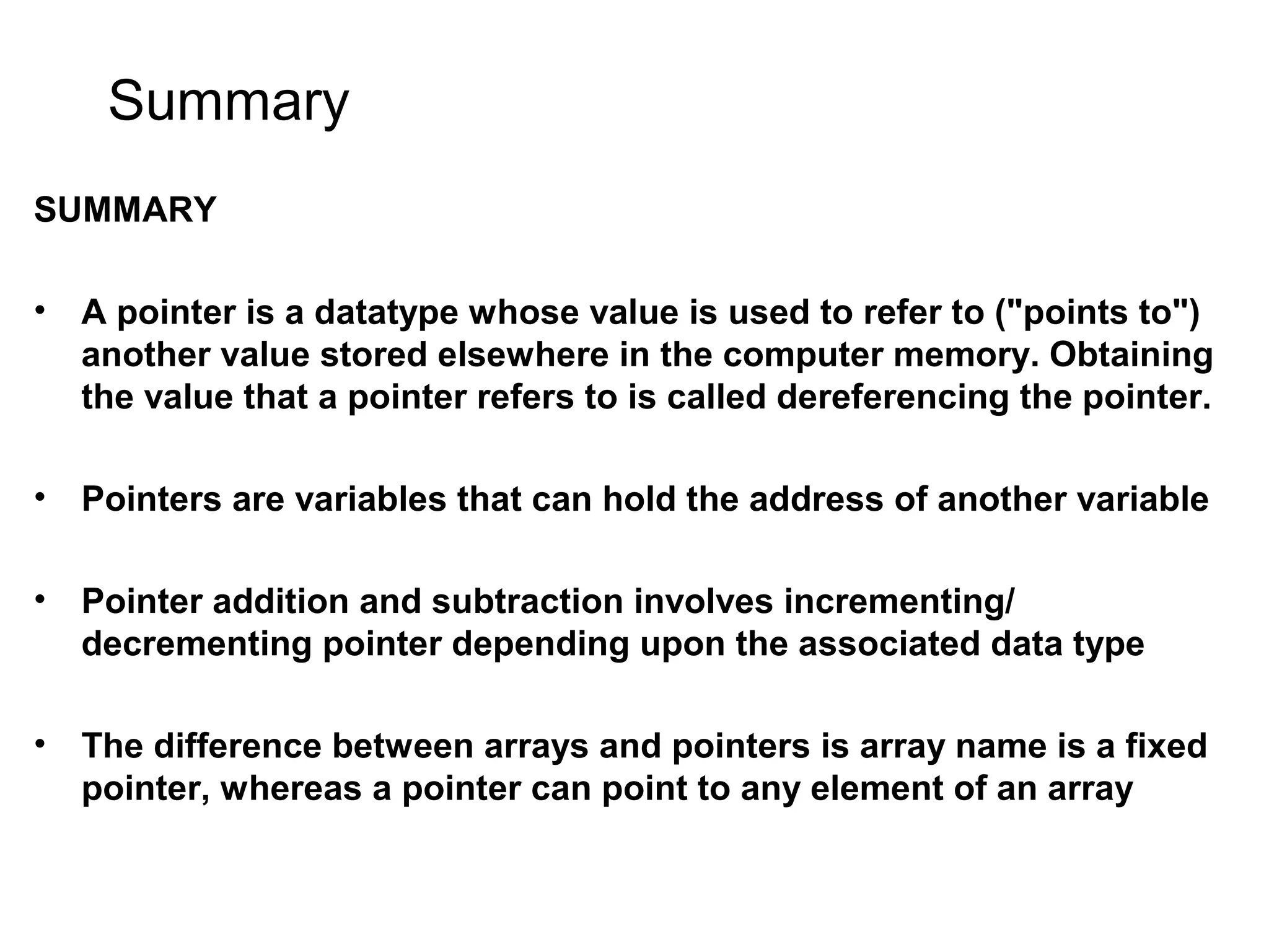 Summary SUMMARY • A pointer is a datatype whose value is used to refer to ("points to") another value stored elsewhere in the computer memory. Obtaining the value that a pointer refers to is called dereferencing the pointer. • Pointers are variables that can hold the address of another variable • Pointer addition and subtraction involves incrementing/ decrementing pointer depending upon the associated data type • The difference between arrays and pointers is array name is a fixed pointer, whereas a pointer can point to any element of an array 