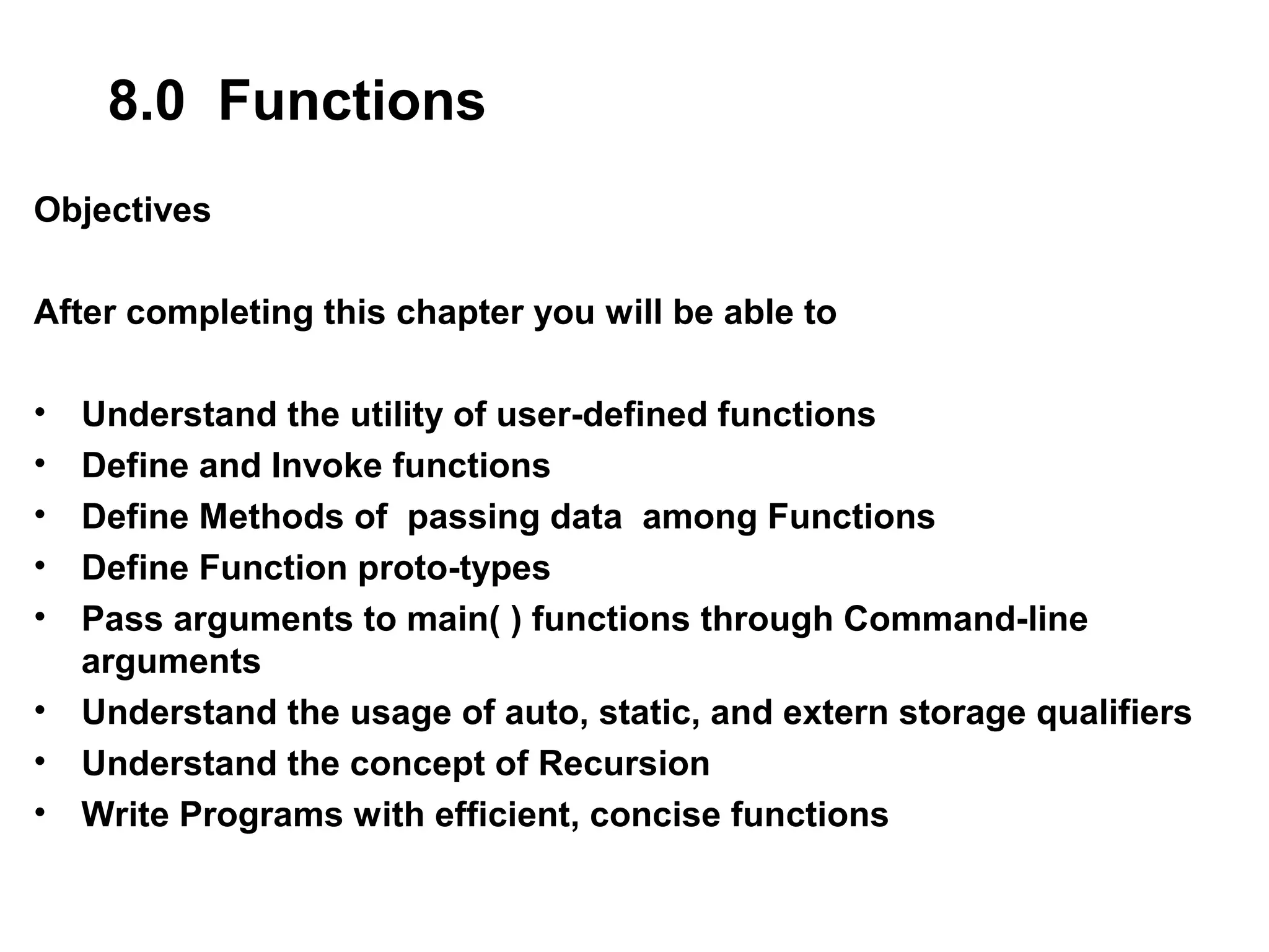 8.0 Functions Objectives After completing this chapter you will be able to • Understand the utility of user-defined functions • Define and Invoke functions • Define Methods of passing data among Functions • Define Function proto-types • Pass arguments to main( ) functions through Command-line arguments • Understand the usage of auto, static, and extern storage qualifiers • Understand the concept of Recursion • Write Programs with efficient, concise functions 