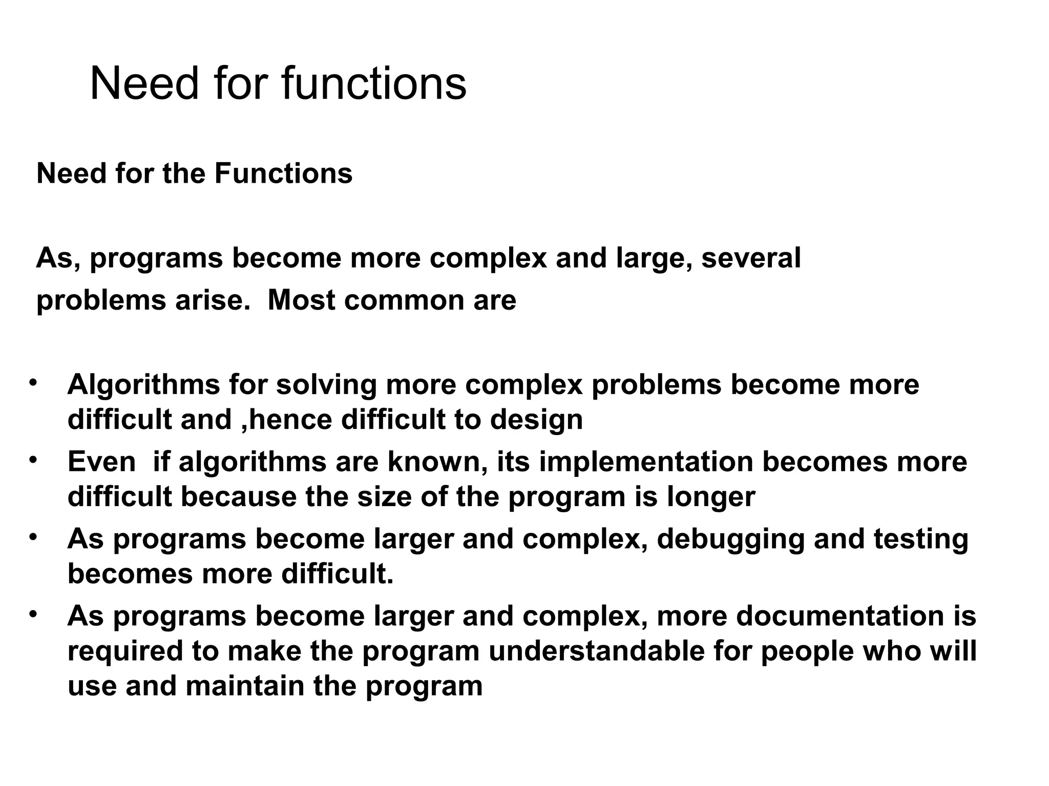 Need for functions Need for the Functions As, programs become more complex and large, several problems arise. Most common are • Algorithms for solving more complex problems become more difficult and ,hence difficult to design • Even if algorithms are known, its implementation becomes more difficult because the size of the program is longer • As programs become larger and complex, debugging and testing becomes more difficult. • As programs become larger and complex, more documentation is required to make the program understandable for people who will use and maintain the program 