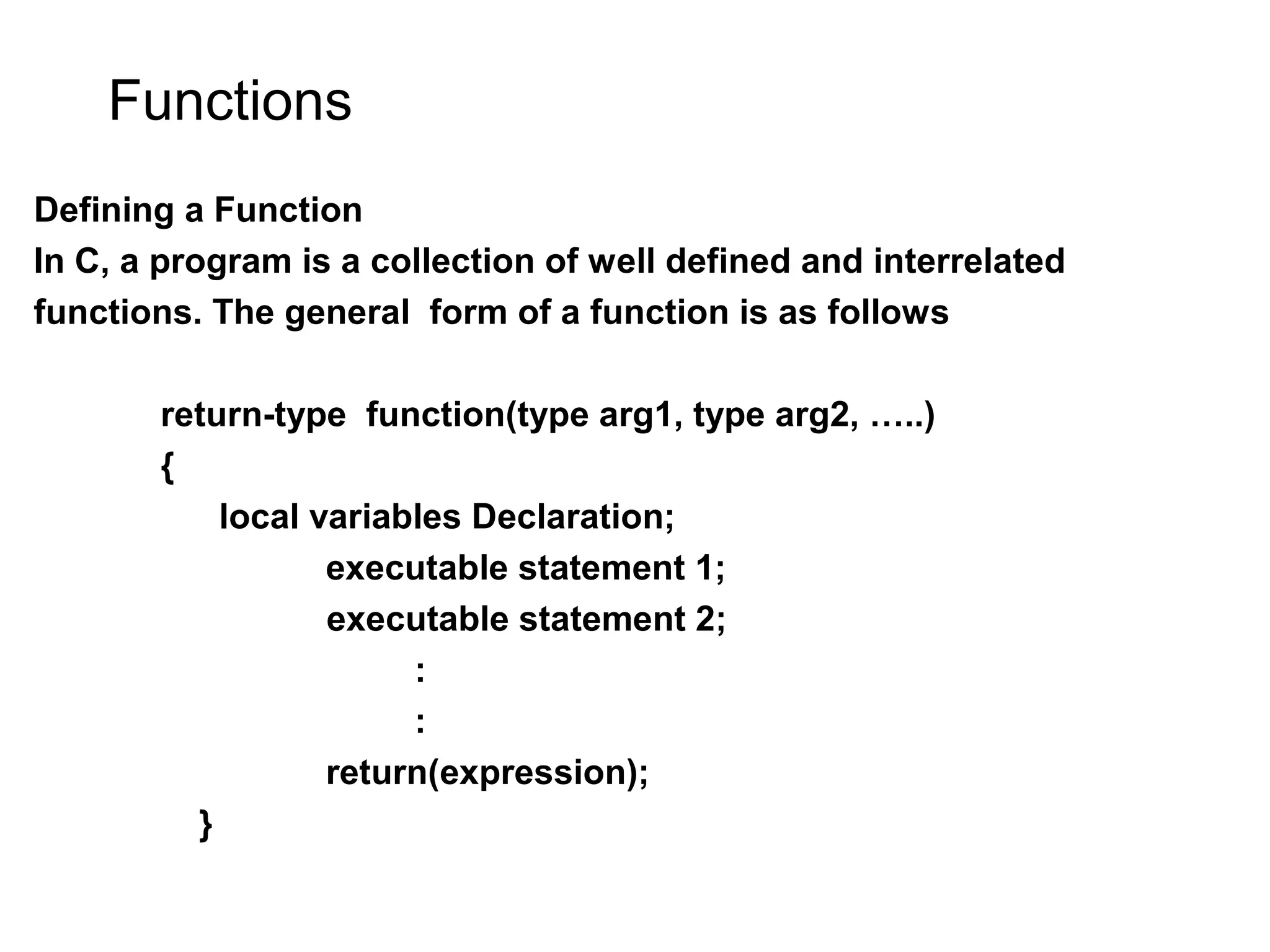Functions Defining a Function In C, a program is a collection of well defined and interrelated functions. The general form of a function is as follows return-type function(type arg1, type arg2, …..) { local variables Declaration; executable statement 1; executable statement 2; : : return(expression); } 