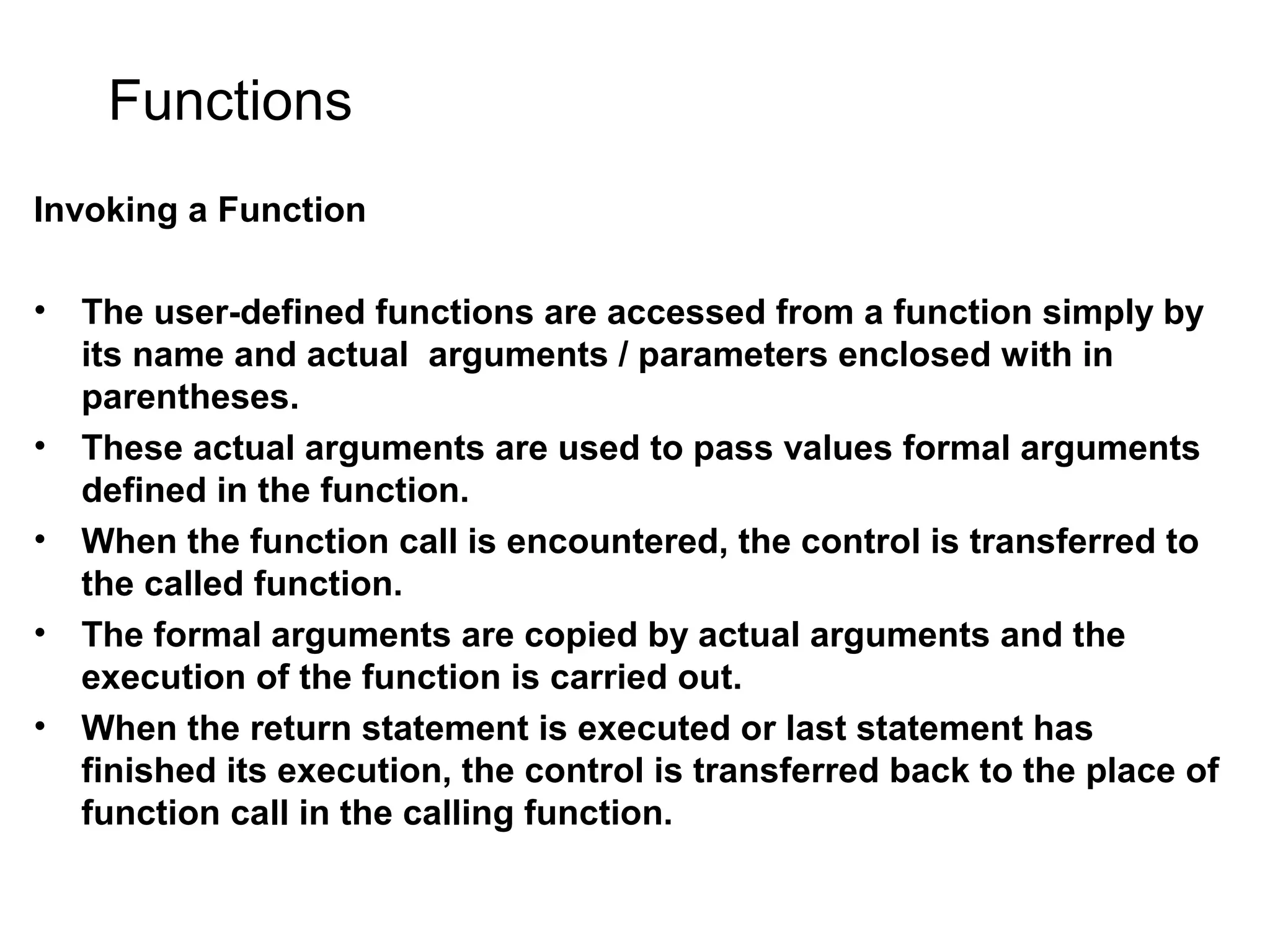 Functions Invoking a Function • The user-defined functions are accessed from a function simply by its name and actual arguments / parameters enclosed with in parentheses. • These actual arguments are used to pass values formal arguments defined in the function. • When the function call is encountered, the control is transferred to the called function. • The formal arguments are copied by actual arguments and the execution of the function is carried out. • When the return statement is executed or last statement has finished its execution, the control is transferred back to the place of function call in the calling function. 