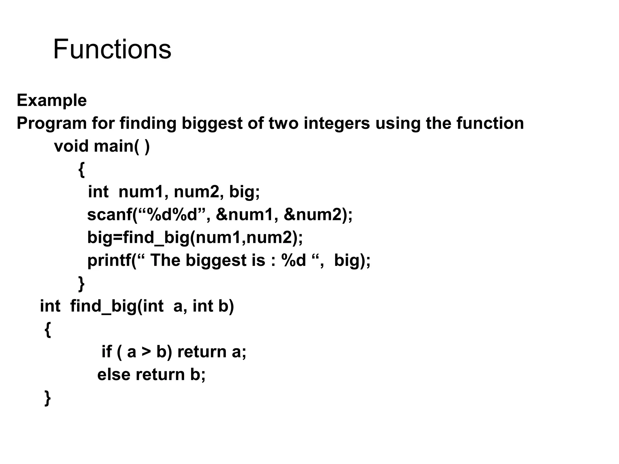 Functions Example Program for finding biggest of two integers using the function void main( ) { int num1, num2, big; scanf(“%d%d”, &num1, &num2); big=find_big(num1,num2); printf(“ The biggest is : %d “, big); } int find_big(int a, int b) { if ( a > b) return a; else return b; } 