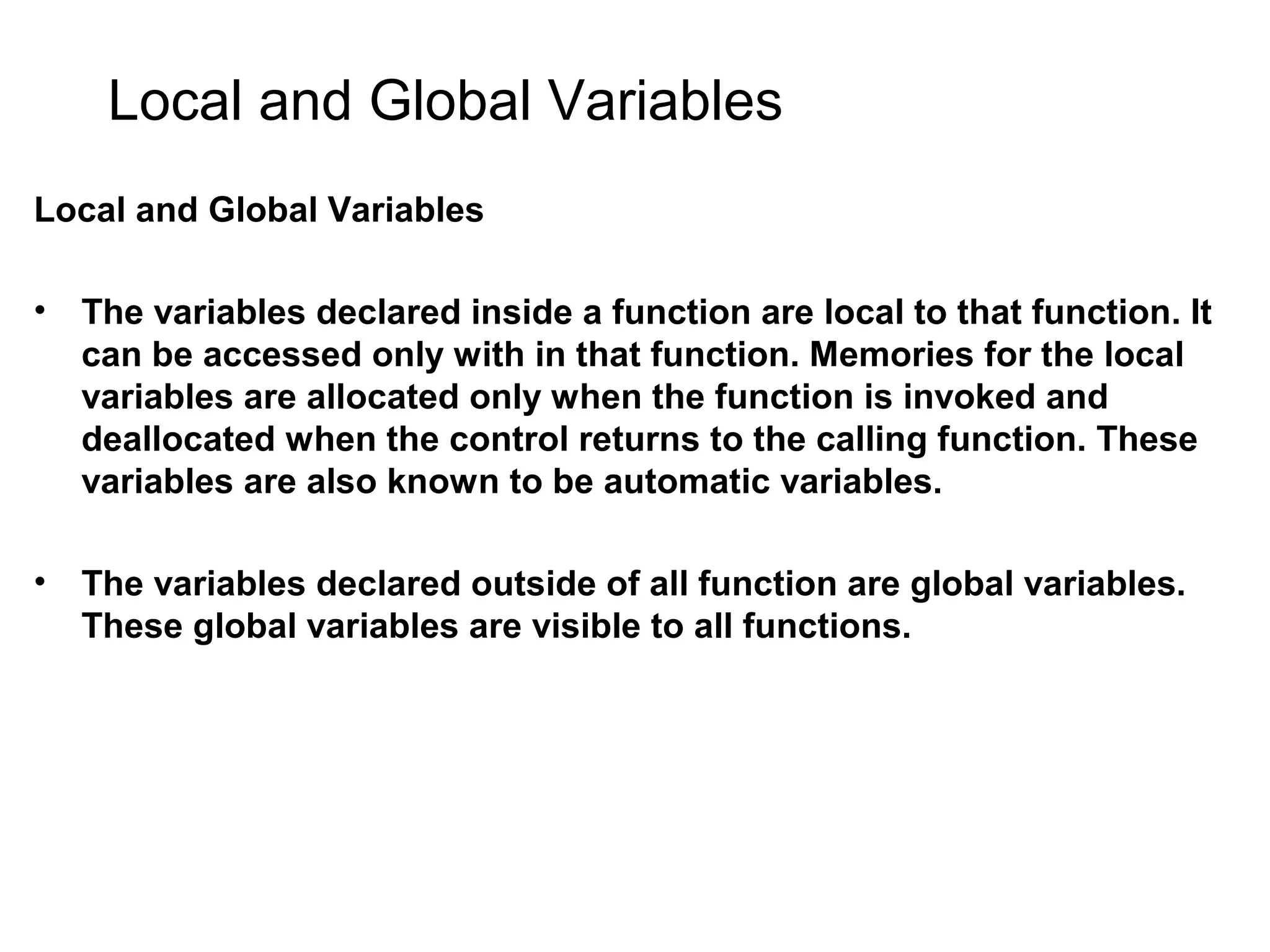 Local and Global Variables Local and Global Variables • The variables declared inside a function are local to that function. It can be accessed only with in that function. Memories for the local variables are allocated only when the function is invoked and deallocated when the control returns to the calling function. These variables are also known to be automatic variables. • The variables declared outside of all function are global variables. These global variables are visible to all functions. 
