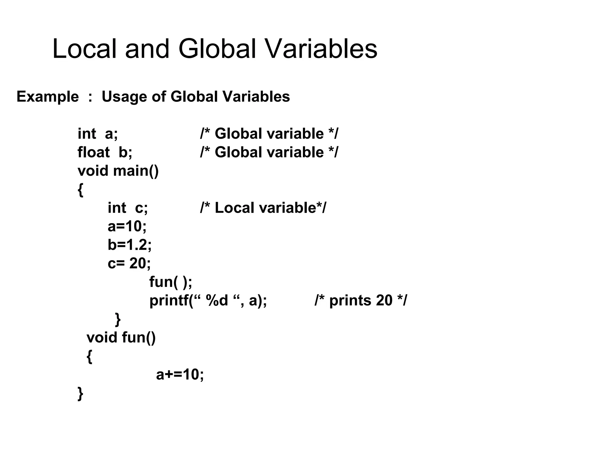 Local and Global Variables Example : Usage of Global Variables int a; /* Global variable */ float b; /* Global variable */ void main() { int c; /* Local variable*/ a=10; b=1.2; c= 20; fun( ); printf(“ %d “, a); /* prints 20 */ } void fun() { a+=10; } 