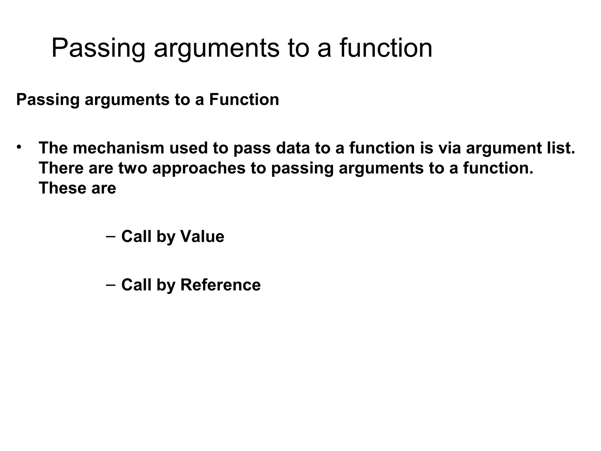 Passing arguments to a function Passing arguments to a Function • The mechanism used to pass data to a function is via argument list. There are two approaches to passing arguments to a function. These are – Call by Value – Call by Reference 