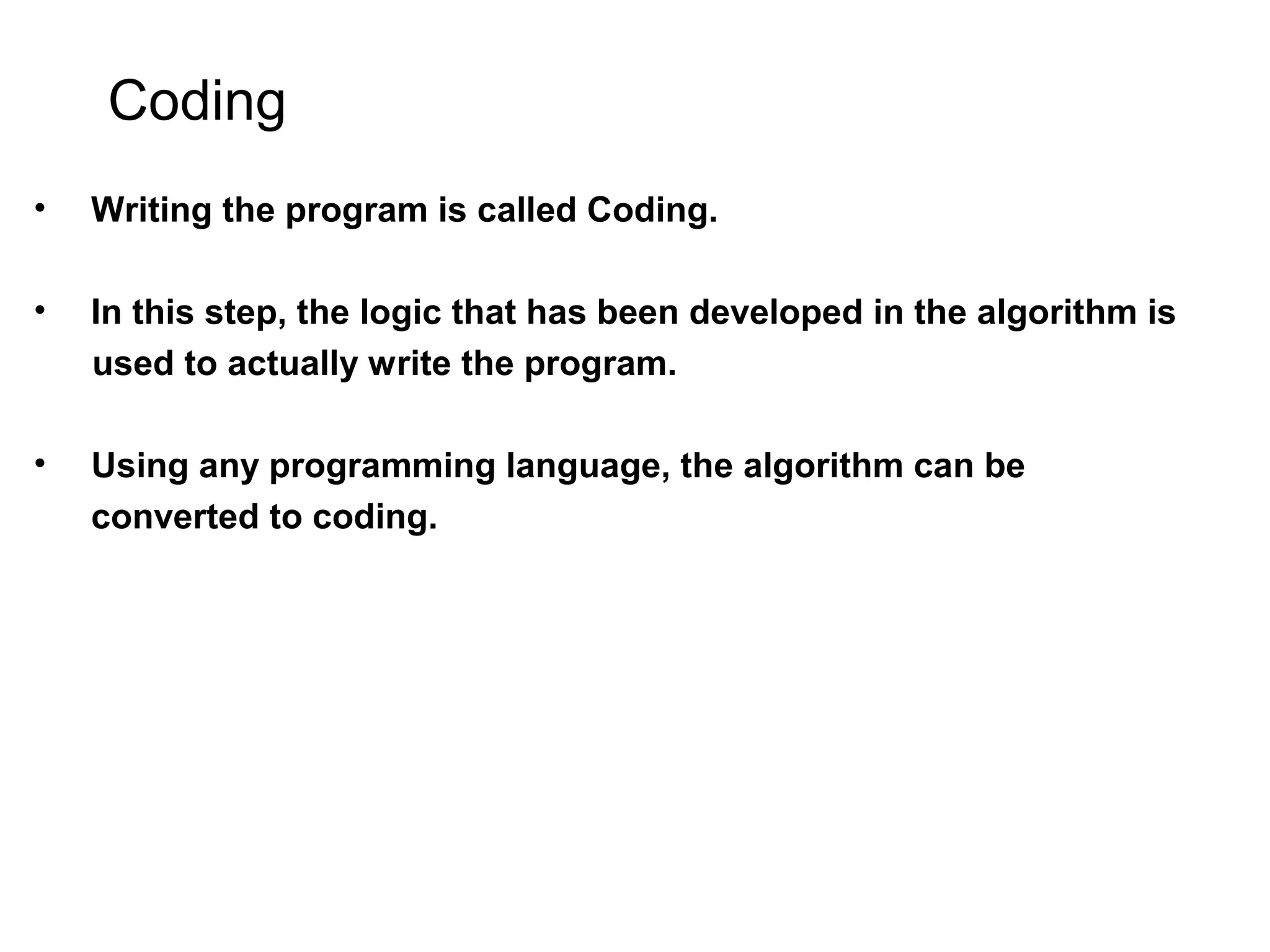 Coding • Writing the program is called Coding. • In this step, the logic that has been developed in the algorithm is used to actually write the program. • Using any programming language, the algorithm can be converted to coding. 
