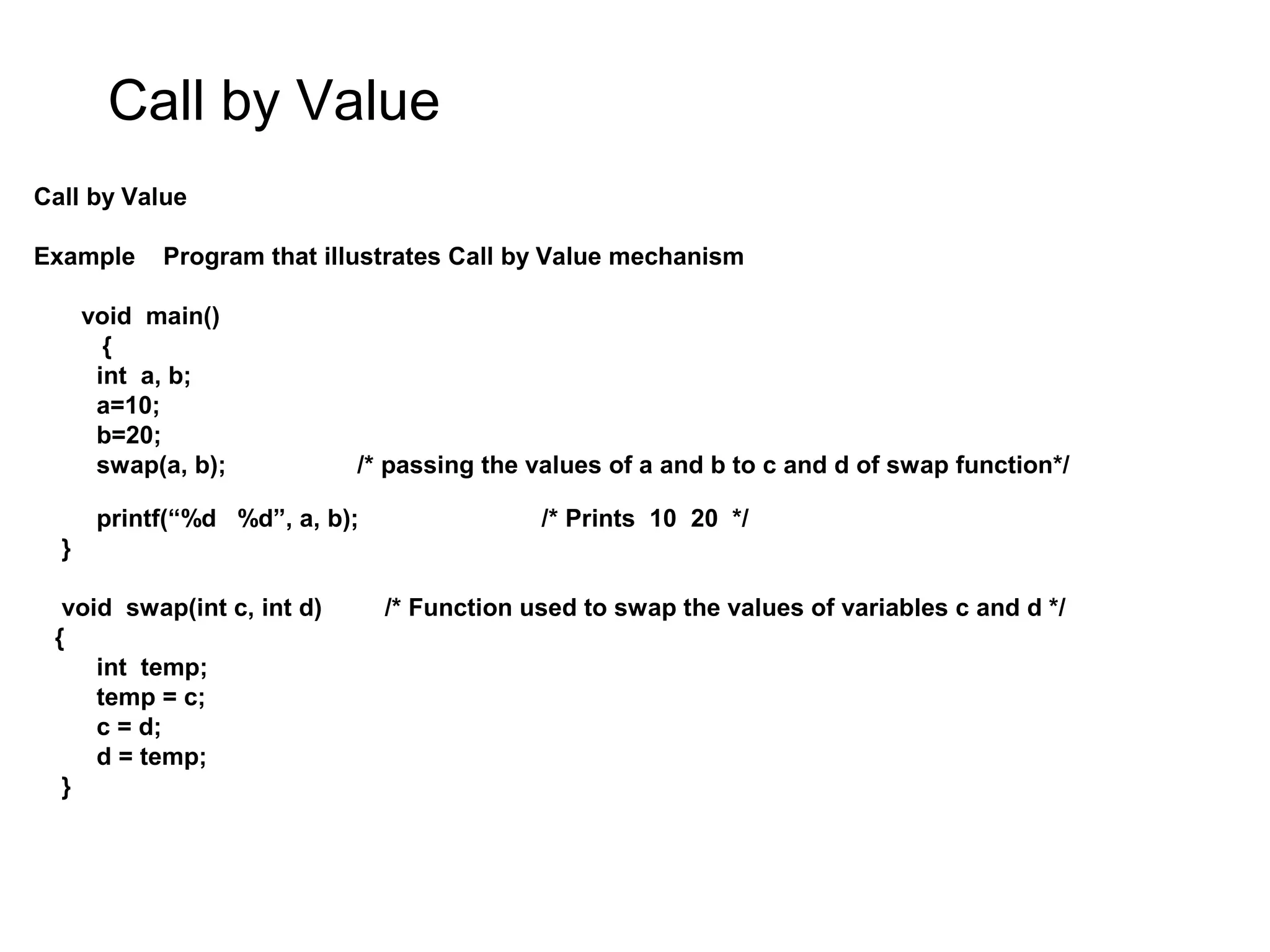 Call by Value Call by Value Example Program that illustrates Call by Value mechanism void main() { int a, b; a=10; b=20; swap(a, b); /* passing the values of a and b to c and d of swap function*/ printf(“%d %d”, a, b); /* Prints 10 20 */ } void swap(int c, int d) /* Function used to swap the values of variables c and d */ { int temp; temp = c; c = d; d = temp; } 