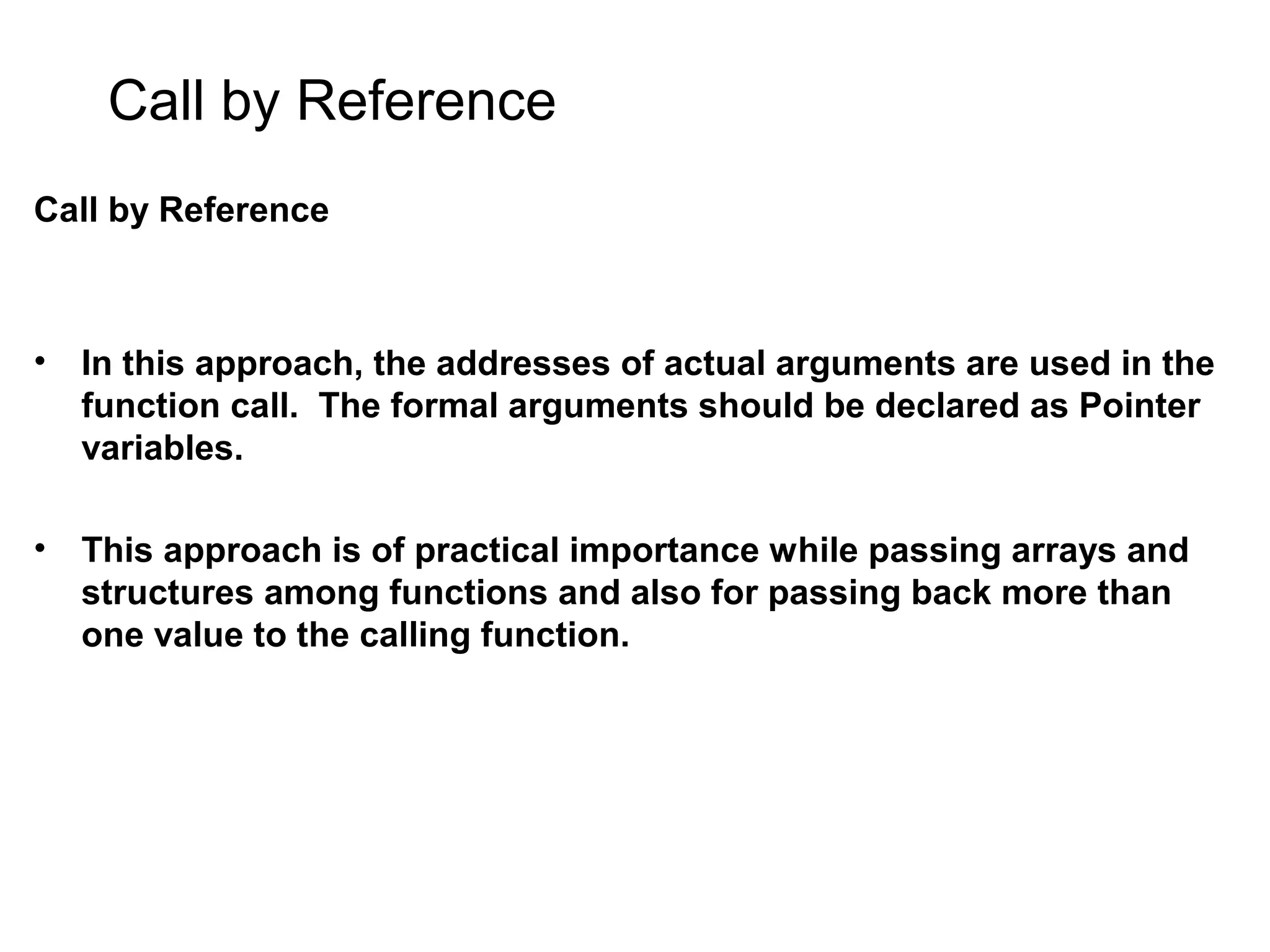 Call by Reference Call by Reference • In this approach, the addresses of actual arguments are used in the function call. The formal arguments should be declared as Pointer variables. • This approach is of practical importance while passing arrays and structures among functions and also for passing back more than one value to the calling function. 