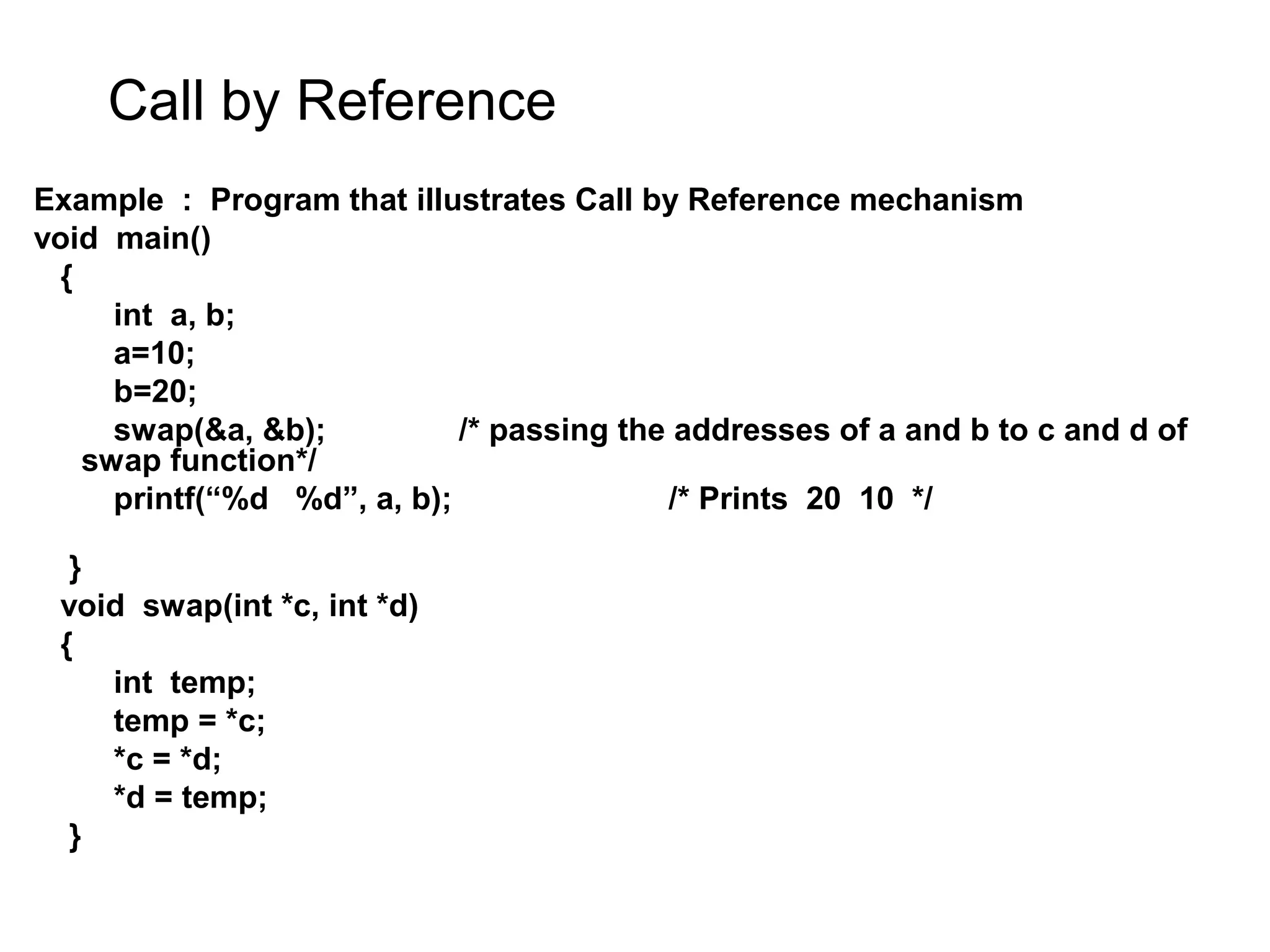 Call by Reference Example : Program that illustrates Call by Reference mechanism void main() { int a, b; a=10; b=20; swap(&a, &b); /* passing the addresses of a and b to c and d of swap function*/ printf(“%d %d”, a, b); /* Prints 20 10 */ } void swap(int *c, int *d) { int temp; temp = *c; *c = *d; *d = temp; } 