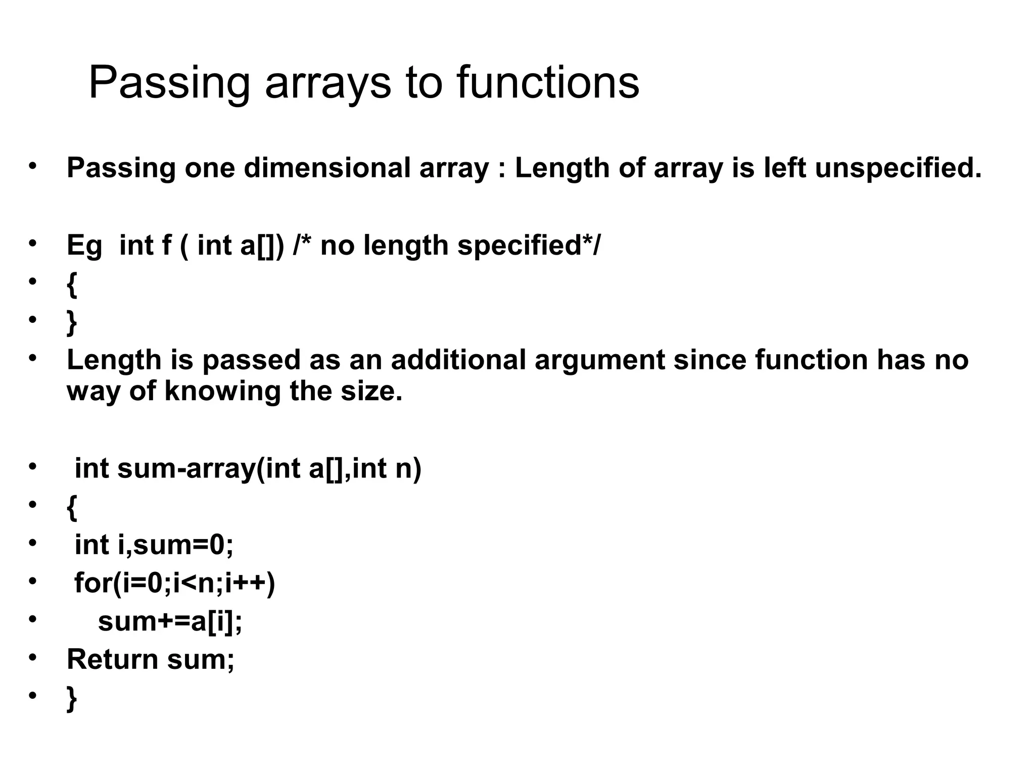Passing arrays to functions • Passing one dimensional array : Length of array is left unspecified. • Eg int f ( int a[]) /* no length specified*/ • { • } • Length is passed as an additional argument since function has no way of knowing the size. • int sum-array(int a[],int n) • { • int i,sum=0; • for(i=0;i<n;i++) • sum+=a[i]; • Return sum; • } 