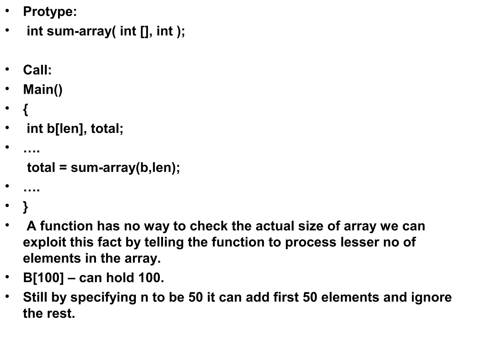• Protype: • int sum-array( int [], int ); • Call: • Main() • { • int b[len], total; • …. total = sum-array(b,len); • …. • } • A function has no way to check the actual size of array we can exploit this fact by telling the function to process lesser no of elements in the array. • B[100] – can hold 100. • Still by specifying n to be 50 it can add first 50 elements and ignore the rest. 