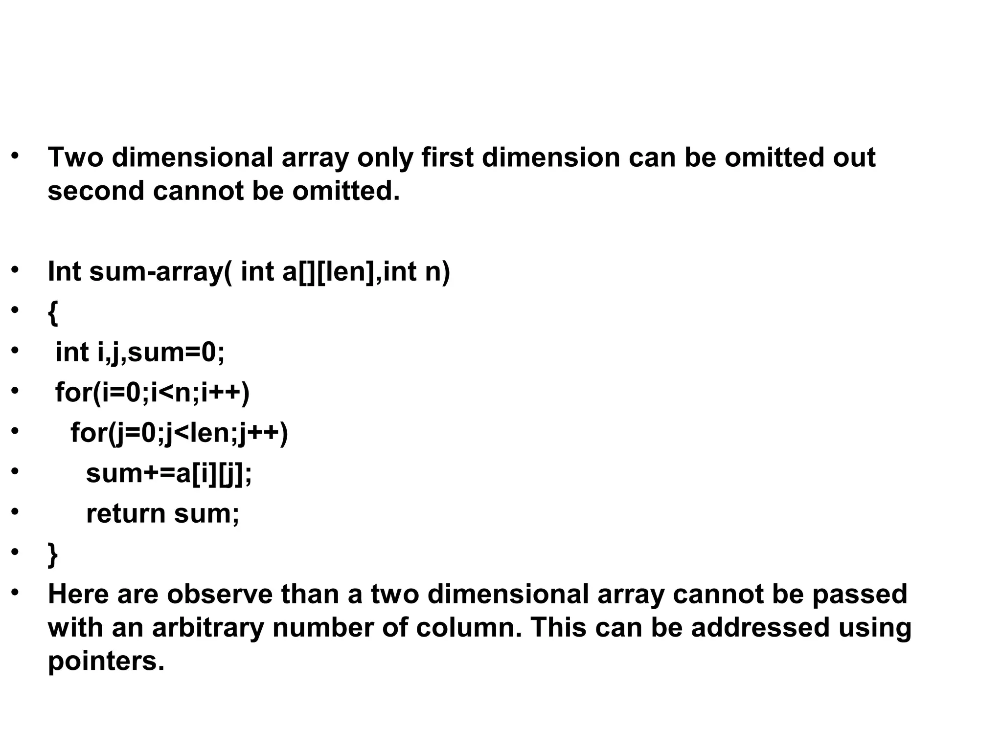 • Two dimensional array only first dimension can be omitted out second cannot be omitted. • Int sum-array( int a[][len],int n) • { • int i,j,sum=0; • for(i=0;i<n;i++) • for(j=0;j<len;j++) • sum+=a[i][j]; • return sum; • } • Here are observe than a two dimensional array cannot be passed with an arbitrary number of column. This can be addressed using pointers. 