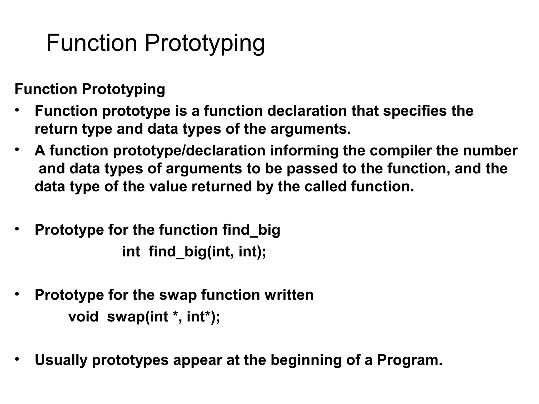 Function Prototyping Function Prototyping • Function prototype is a function declaration that specifies the return type and data types of the arguments. • A function prototype/declaration informing the compiler the number and data types of arguments to be passed to the function, and the data type of the value returned by the called function. • Prototype for the function find_big int find_big(int, int); • Prototype for the swap function written void swap(int *, int*); • Usually prototypes appear at the beginning of a Program. 