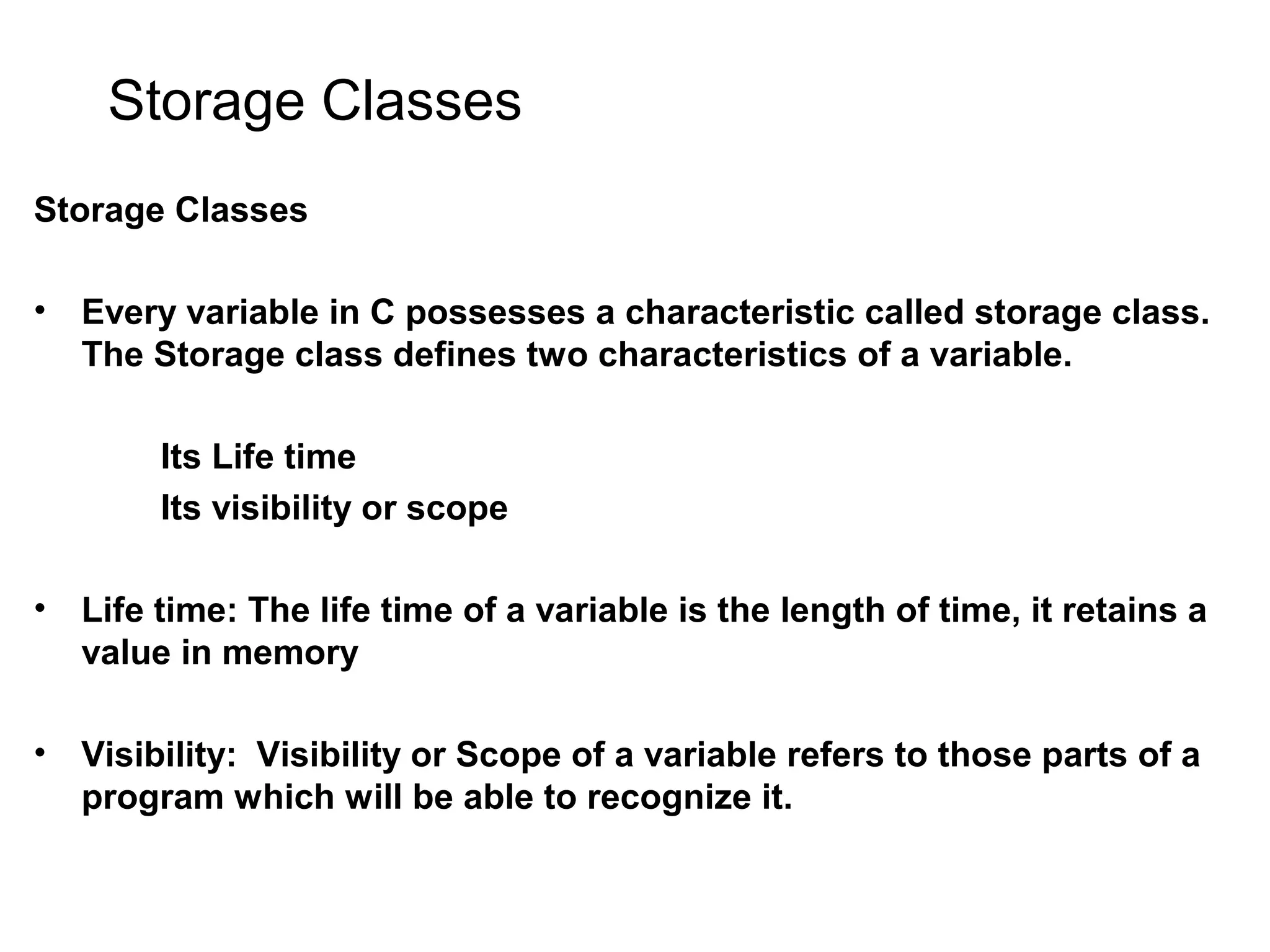 Storage Classes Storage Classes • Every variable in C possesses a characteristic called storage class. The Storage class defines two characteristics of a variable. Its Life time Its visibility or scope • Life time: The life time of a variable is the length of time, it retains a value in memory • Visibility: Visibility or Scope of a variable refers to those parts of a program which will be able to recognize it. 