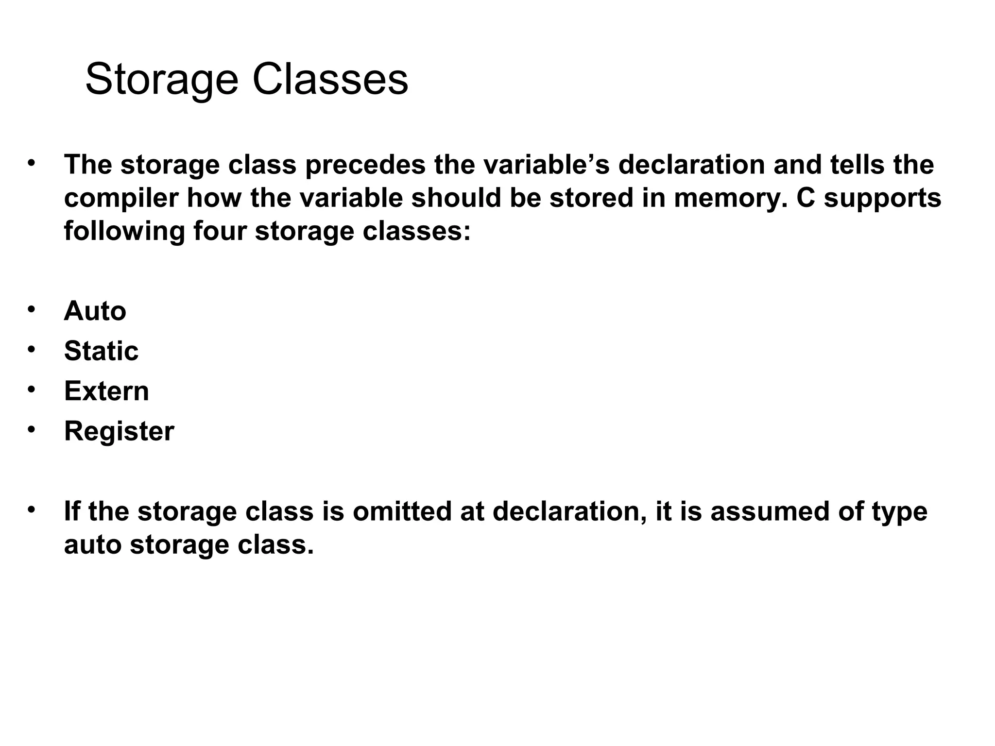 Storage Classes • The storage class precedes the variable’s declaration and tells the compiler how the variable should be stored in memory. C supports following four storage classes: • Auto • Static • Extern • Register • If the storage class is omitted at declaration, it is assumed of type auto storage class. 