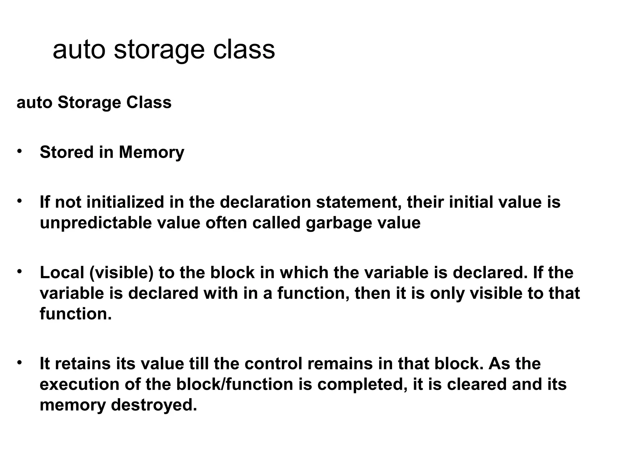 auto storage class auto Storage Class • Stored in Memory • If not initialized in the declaration statement, their initial value is unpredictable value often called garbage value • Local (visible) to the block in which the variable is declared. If the variable is declared with in a function, then it is only visible to that function. • It retains its value till the control remains in that block. As the execution of the block/function is completed, it is cleared and its memory destroyed. 