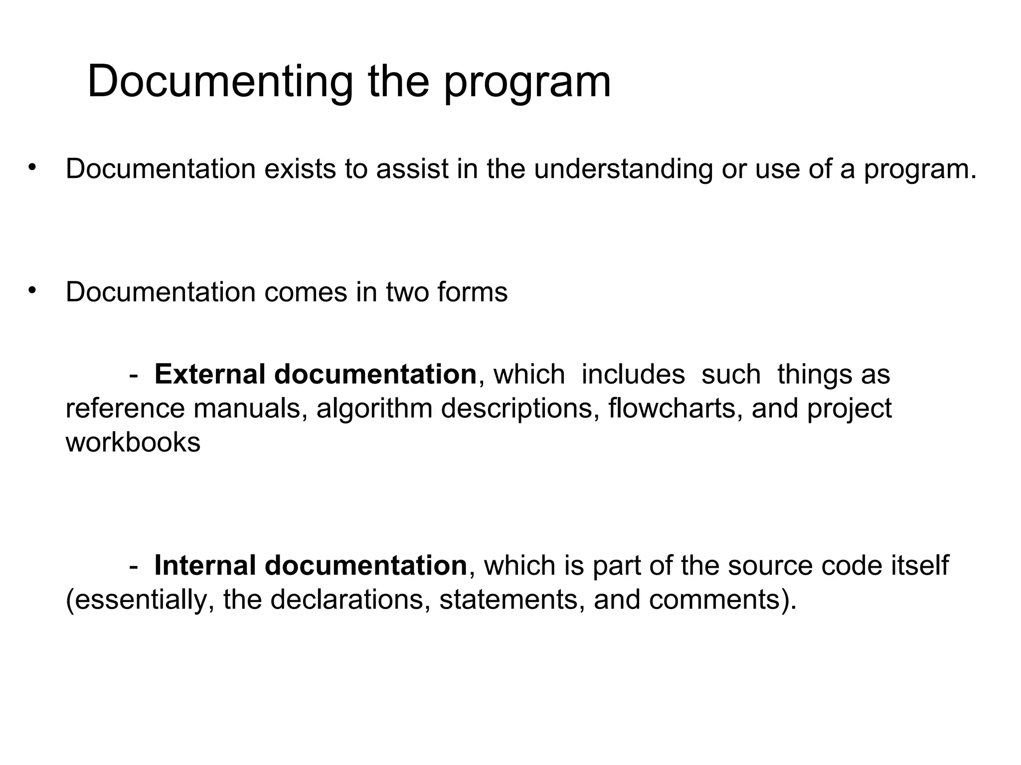 Documenting the program • Documentation exists to assist in the understanding or use of a program. • Documentation comes in two forms - External documentation, which includes such things as reference manuals, algorithm descriptions, flowcharts, and project workbooks - Internal documentation, which is part of the source code itself (essentially, the declarations, statements, and comments). 