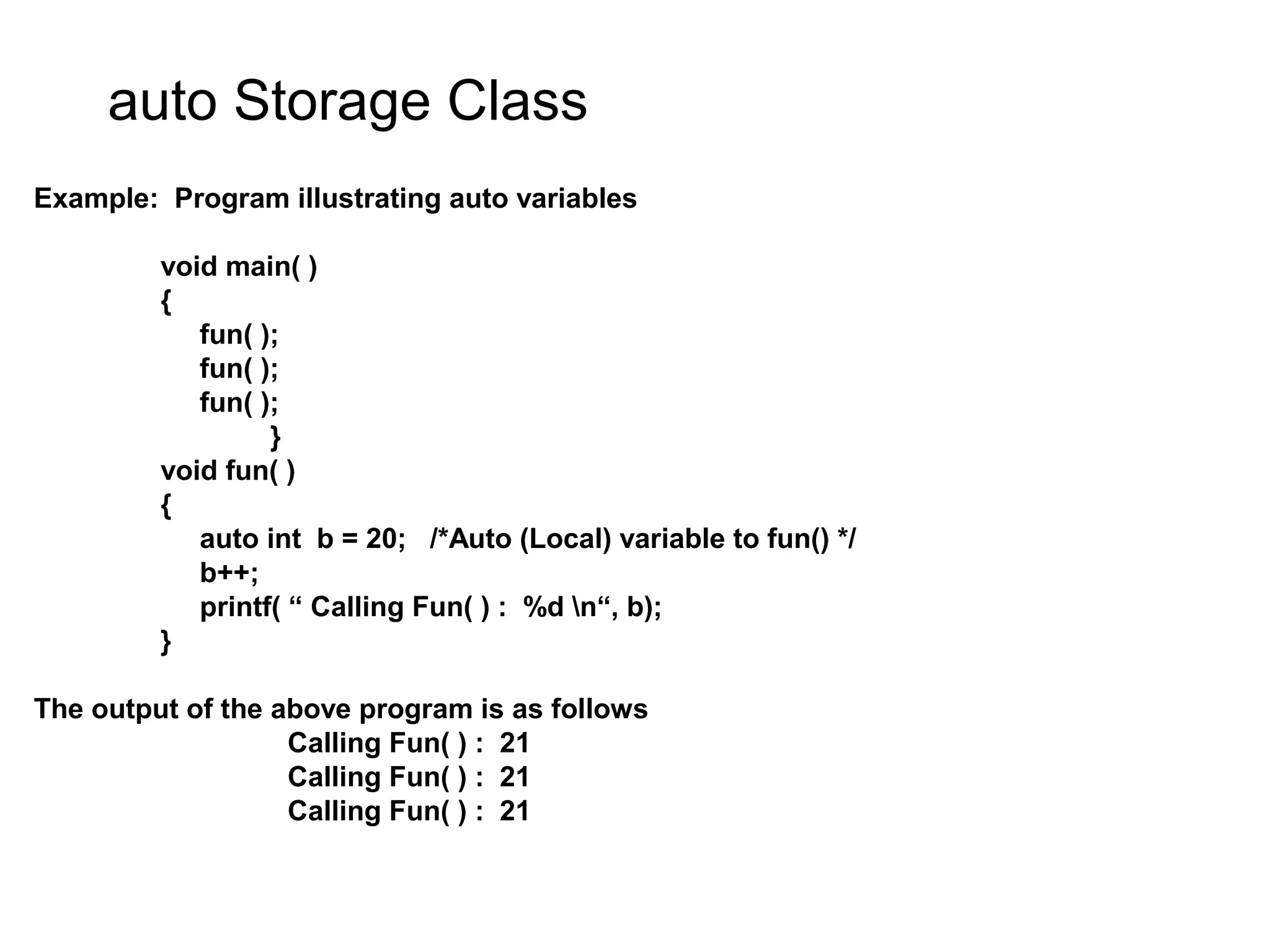 auto Storage Class Example: Program illustrating auto variables void main( ) { fun( ); fun( ); fun( ); } void fun( ) { auto int b = 20; /*Auto (Local) variable to fun() */ b++; printf( “ Calling Fun( ) : %d n“, b); } The output of the above program is as follows Calling Fun( ) : 21 Calling Fun( ) : 21 Calling Fun( ) : 21 