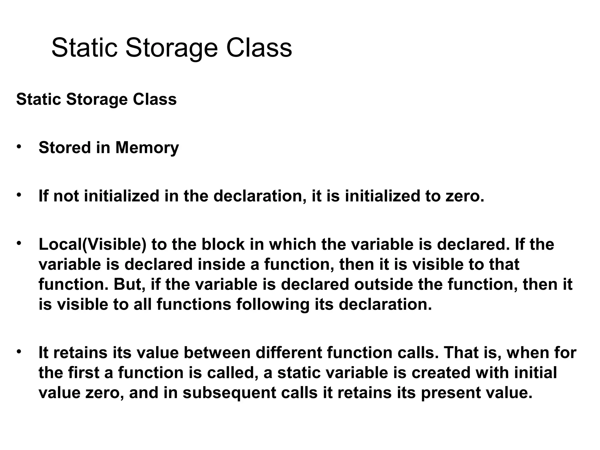 Static Storage Class Static Storage Class • Stored in Memory • If not initialized in the declaration, it is initialized to zero. • Local(Visible) to the block in which the variable is declared. If the variable is declared inside a function, then it is visible to that function. But, if the variable is declared outside the function, then it is visible to all functions following its declaration. • It retains its value between different function calls. That is, when for the first a function is called, a static variable is created with initial value zero, and in subsequent calls it retains its present value. 