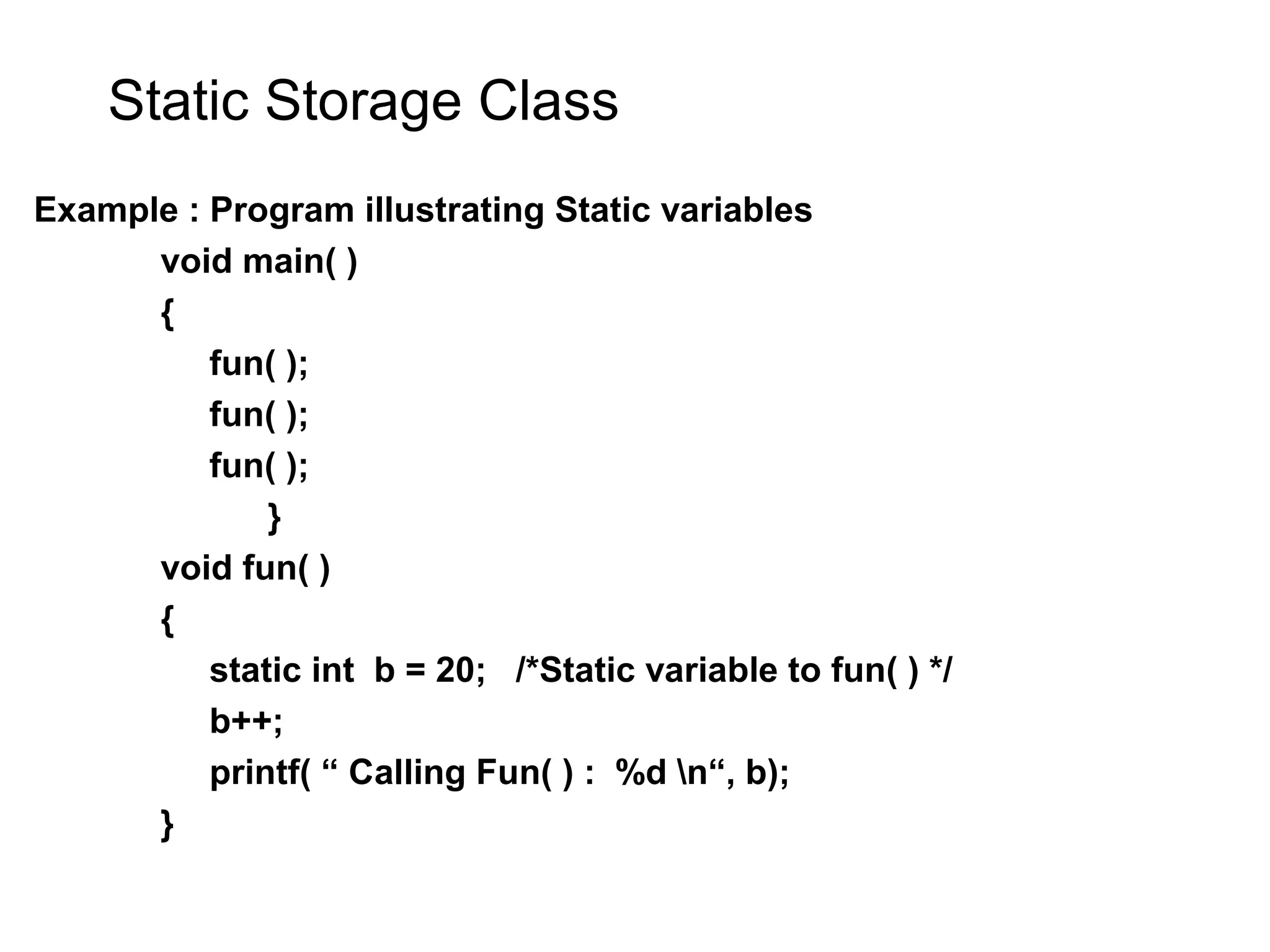 Static Storage Class Example : Program illustrating Static variables void main( ) { fun( ); fun( ); fun( ); } void fun( ) { static int b = 20; /*Static variable to fun( ) */ b++; printf( “ Calling Fun( ) : %d n“, b); } 