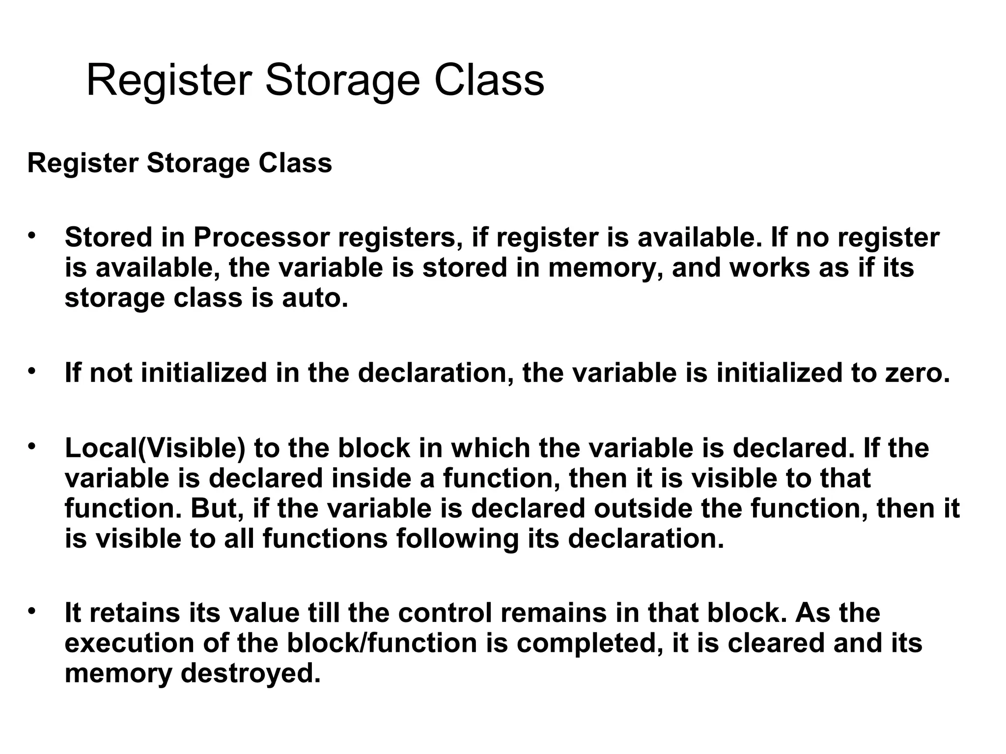 Register Storage Class Register Storage Class • Stored in Processor registers, if register is available. If no register is available, the variable is stored in memory, and works as if its storage class is auto. • If not initialized in the declaration, the variable is initialized to zero. • Local(Visible) to the block in which the variable is declared. If the variable is declared inside a function, then it is visible to that function. But, if the variable is declared outside the function, then it is visible to all functions following its declaration. • It retains its value till the control remains in that block. As the execution of the block/function is completed, it is cleared and its memory destroyed. 
