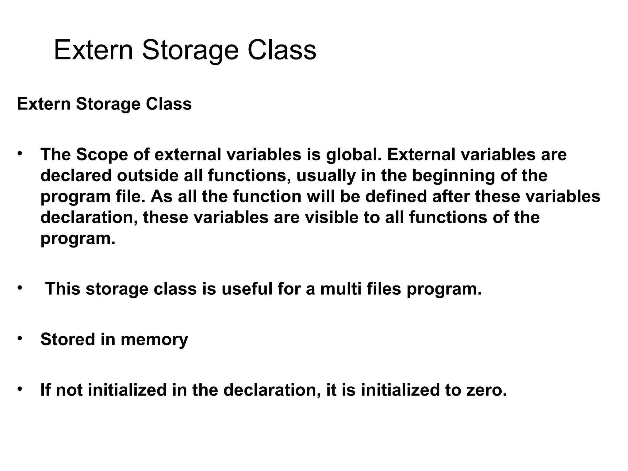 Extern Storage Class Extern Storage Class • The Scope of external variables is global. External variables are declared outside all functions, usually in the beginning of the program file. As all the function will be defined after these variables declaration, these variables are visible to all functions of the program. • This storage class is useful for a multi files program. • Stored in memory • If not initialized in the declaration, it is initialized to zero. 