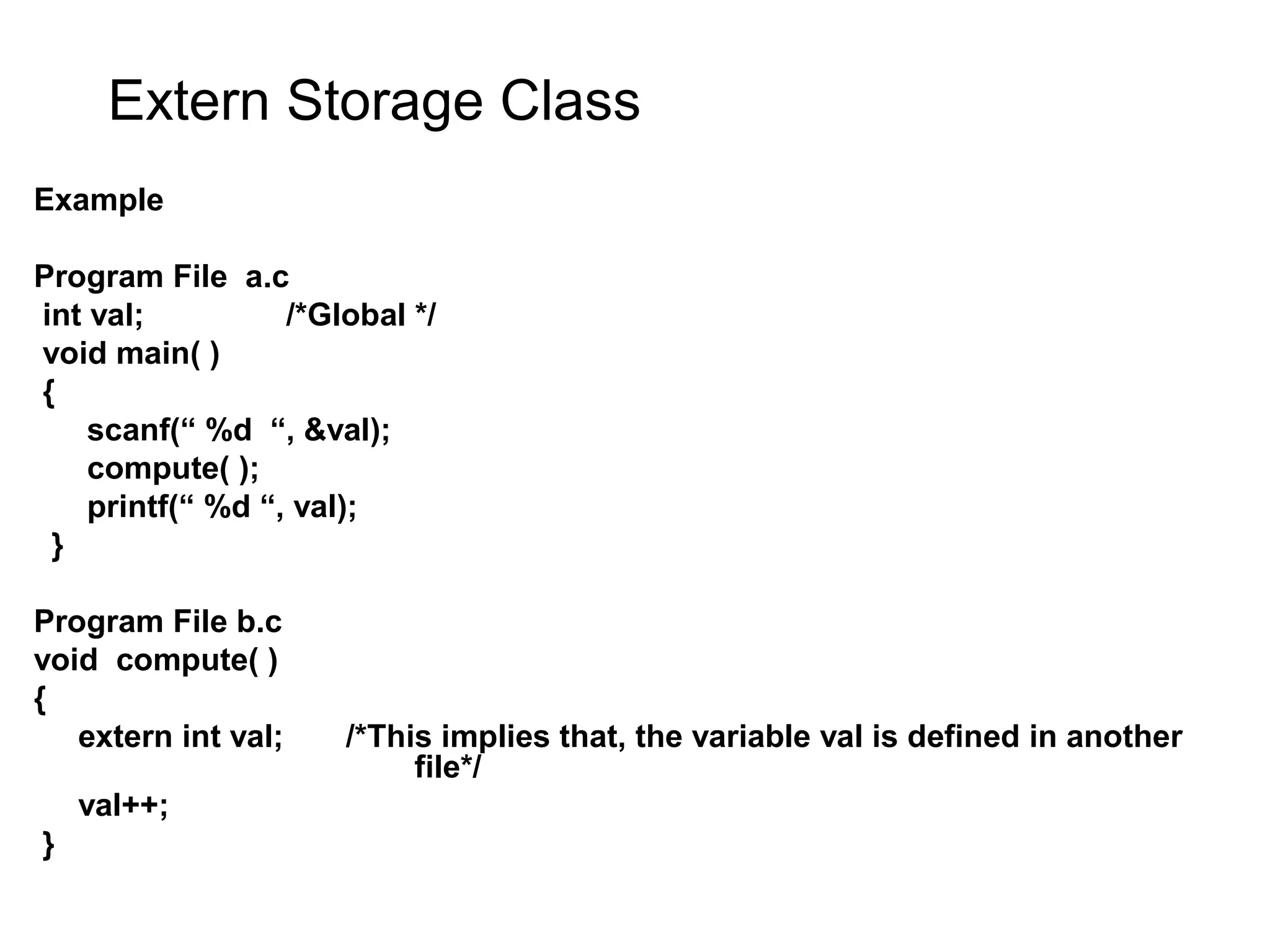 Extern Storage Class Example Program File a.c int val; /*Global */ void main( ) { scanf(“ %d “, &val); compute( ); printf(“ %d “, val); } Program File b.c void compute( ) { extern int val; /*This implies that, the variable val is defined in another file*/ val++; } 