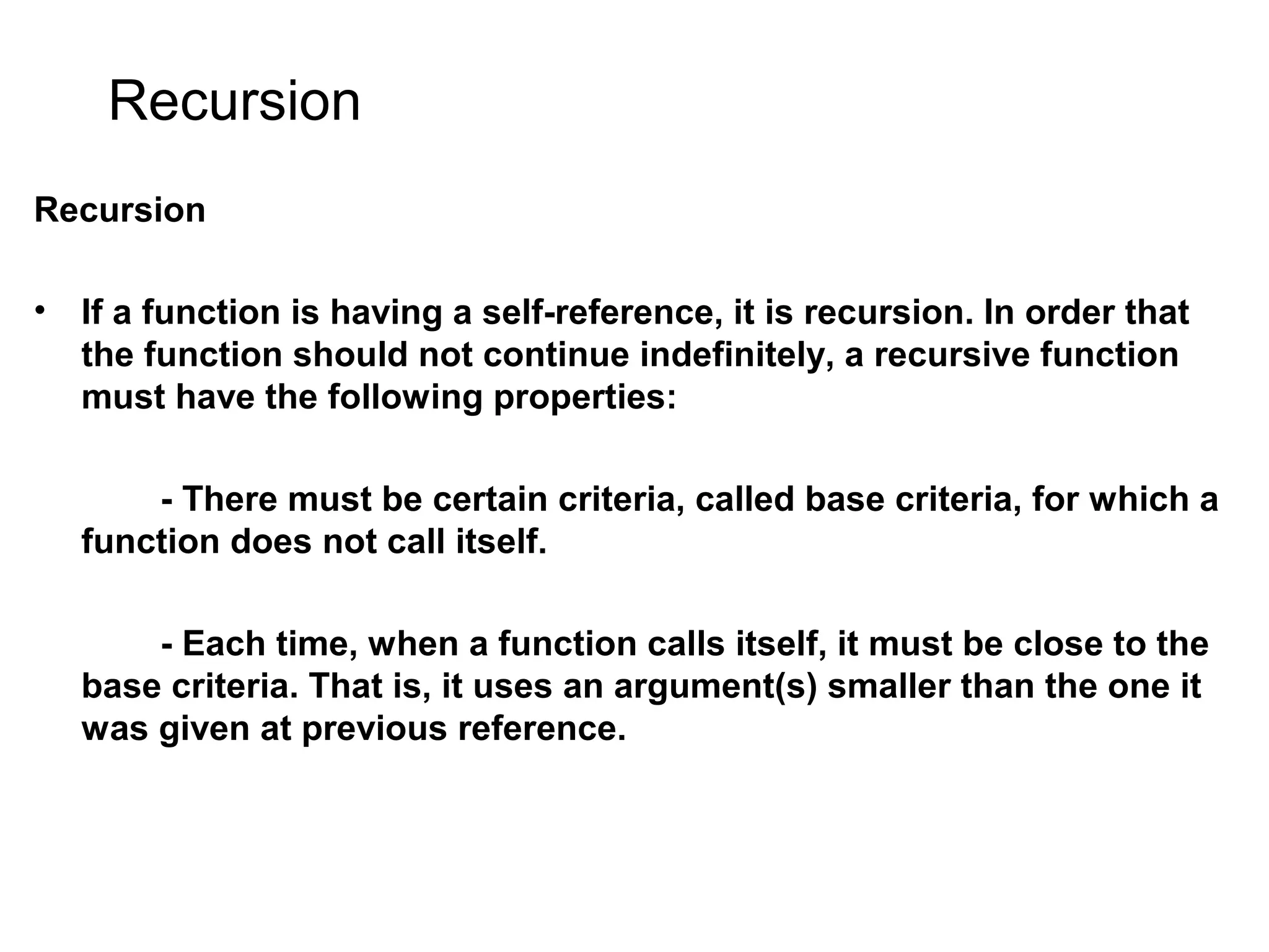 Recursion Recursion • If a function is having a self-reference, it is recursion. In order that the function should not continue indefinitely, a recursive function must have the following properties: - There must be certain criteria, called base criteria, for which a function does not call itself. - Each time, when a function calls itself, it must be close to the base criteria. That is, it uses an argument(s) smaller than the one it was given at previous reference. 