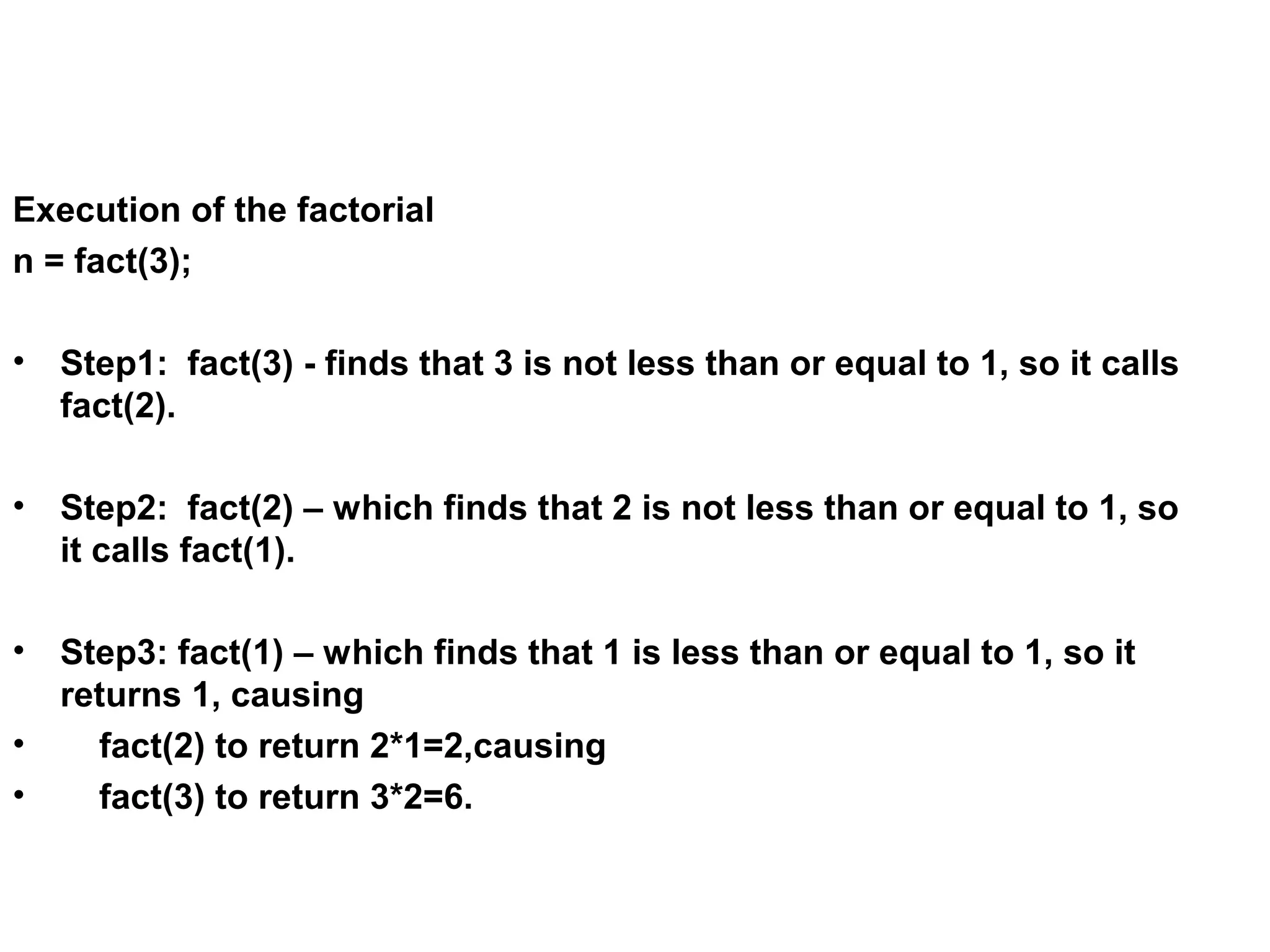 Execution of the factorial n = fact(3); • Step1: fact(3) - finds that 3 is not less than or equal to 1, so it calls fact(2). • Step2: fact(2) – which finds that 2 is not less than or equal to 1, so it calls fact(1). • Step3: fact(1) – which finds that 1 is less than or equal to 1, so it returns 1, causing • fact(2) to return 2*1=2,causing • fact(3) to return 3*2=6. 