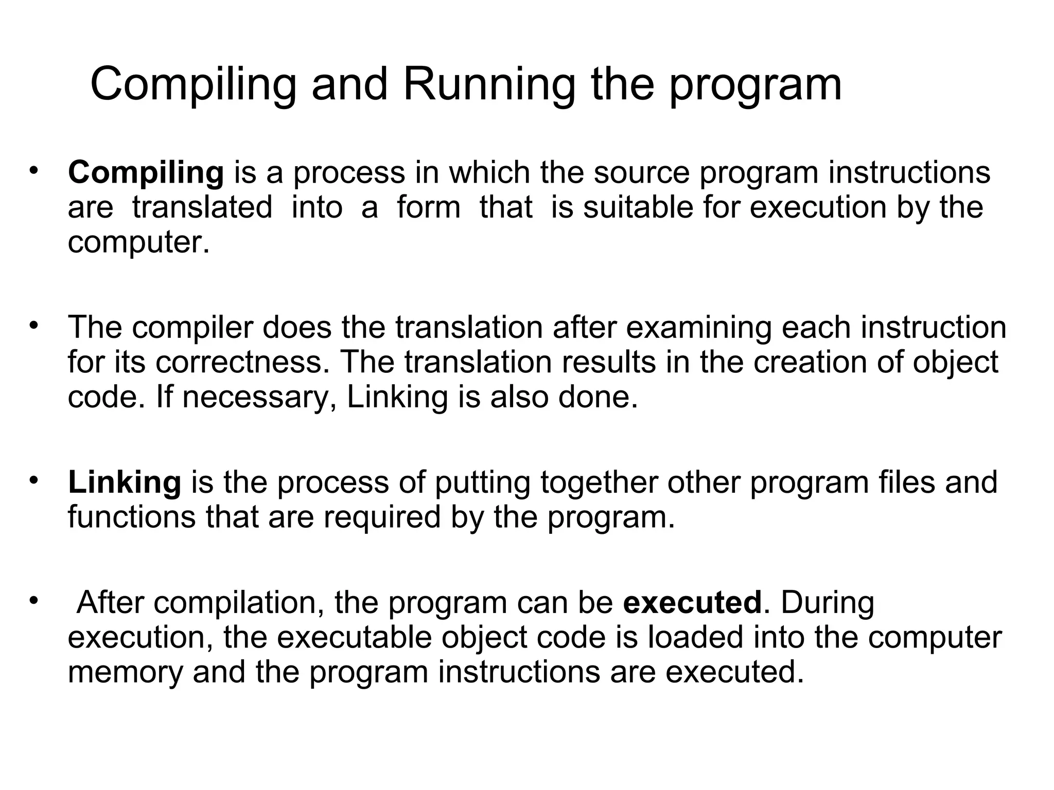 Compiling and Running the program • Compiling is a process in which the source program instructions are translated into a form that is suitable for execution by the computer. • The compiler does the translation after examining each instruction for its correctness. The translation results in the creation of object code. If necessary, Linking is also done. • Linking is the process of putting together other program files and functions that are required by the program. • After compilation, the program can be executed. During execution, the executable object code is loaded into the computer memory and the program instructions are executed. 
