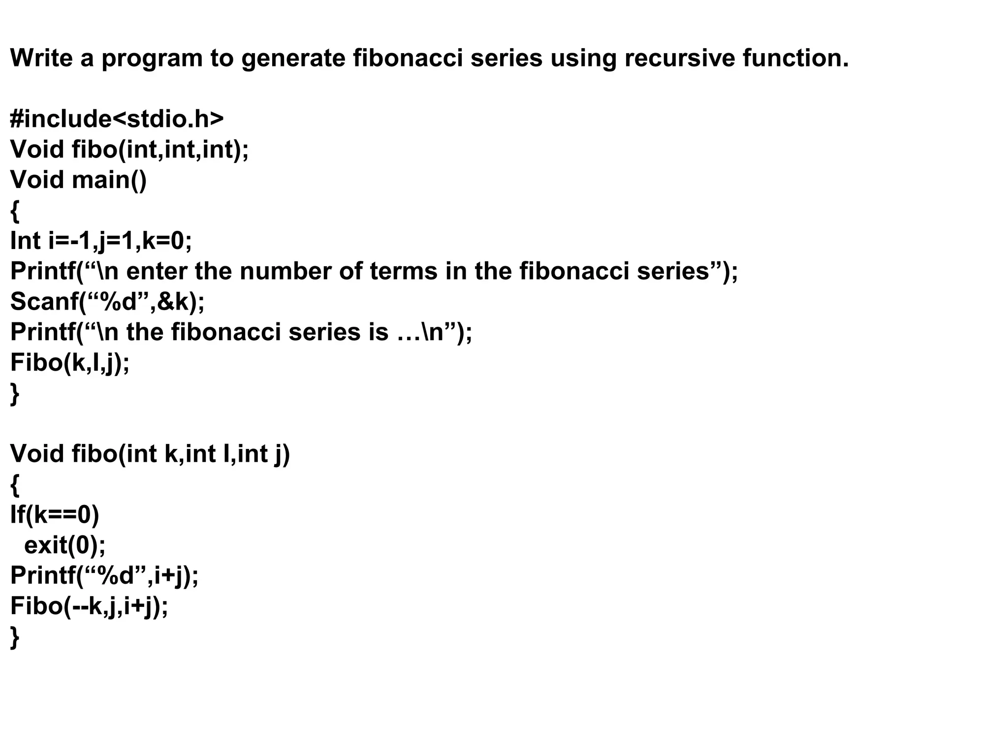 Write a program to generate fibonacci series using recursive function. #include<stdio.h> Void fibo(int,int,int); Void main() { Int i=-1,j=1,k=0; Printf(“n enter the number of terms in the fibonacci series”); Scanf(“%d”,&k); Printf(“n the fibonacci series is …n”); Fibo(k,I,j); } Void fibo(int k,int I,int j) { If(k==0) exit(0); Printf(“%d”,i+j); Fibo(--k,j,i+j); } 