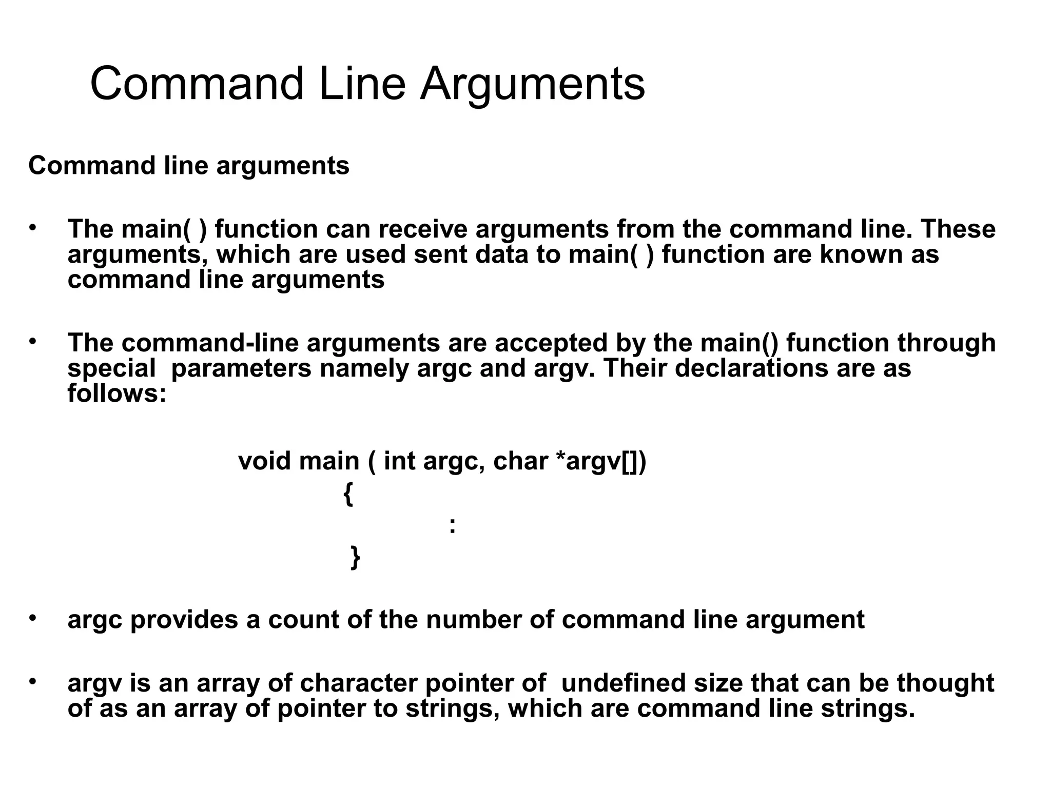 Command Line Arguments Command line arguments • The main( ) function can receive arguments from the command line. These arguments, which are used sent data to main( ) function are known as command line arguments • The command-line arguments are accepted by the main() function through special parameters namely argc and argv. Their declarations are as follows: void main ( int argc, char *argv[]) { : } • argc provides a count of the number of command line argument • argv is an array of character pointer of undefined size that can be thought of as an array of pointer to strings, which are command line strings. 