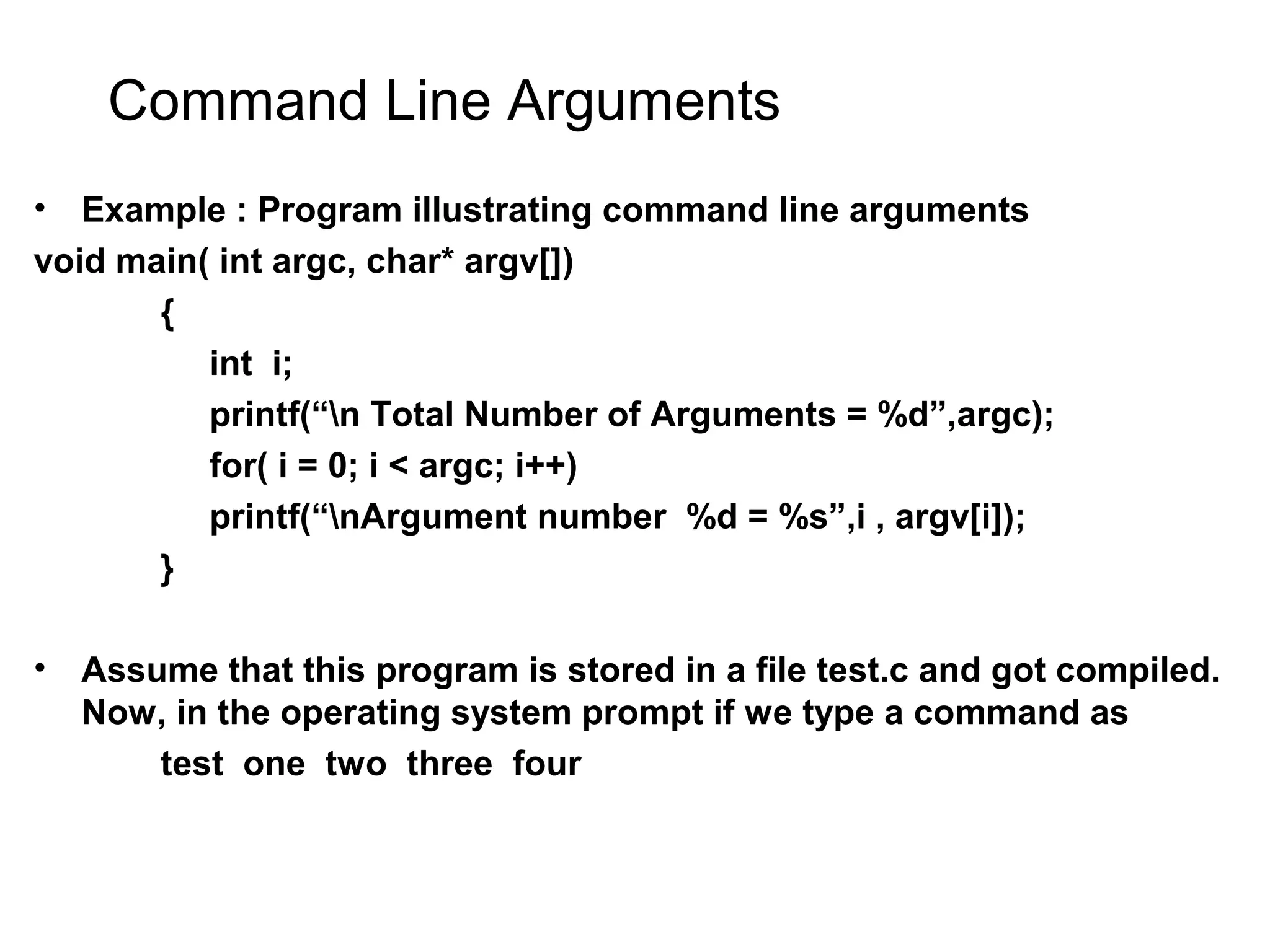 Command Line Arguments • Example : Program illustrating command line arguments void main( int argc, char* argv[]) { int i; printf(“n Total Number of Arguments = %d”,argc); for( i = 0; i < argc; i++) printf(“nArgument number %d = %s”,i , argv[i]); } • Assume that this program is stored in a file test.c and got compiled. Now, in the operating system prompt if we type a command as test one two three four 