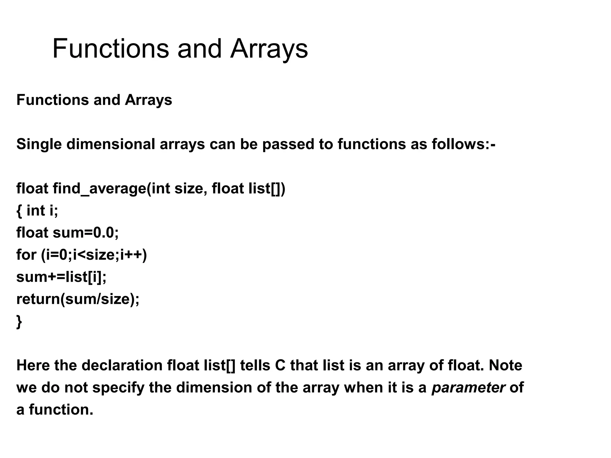 Functions and Arrays Functions and Arrays Single dimensional arrays can be passed to functions as follows:- float find_average(int size, float list[]) { int i; float sum=0.0; for (i=0;i<size;i++) sum+=list[i]; return(sum/size); } Here the declaration float list[] tells C that list is an array of float. Note we do not specify the dimension of the array when it is a parameter of a function. 