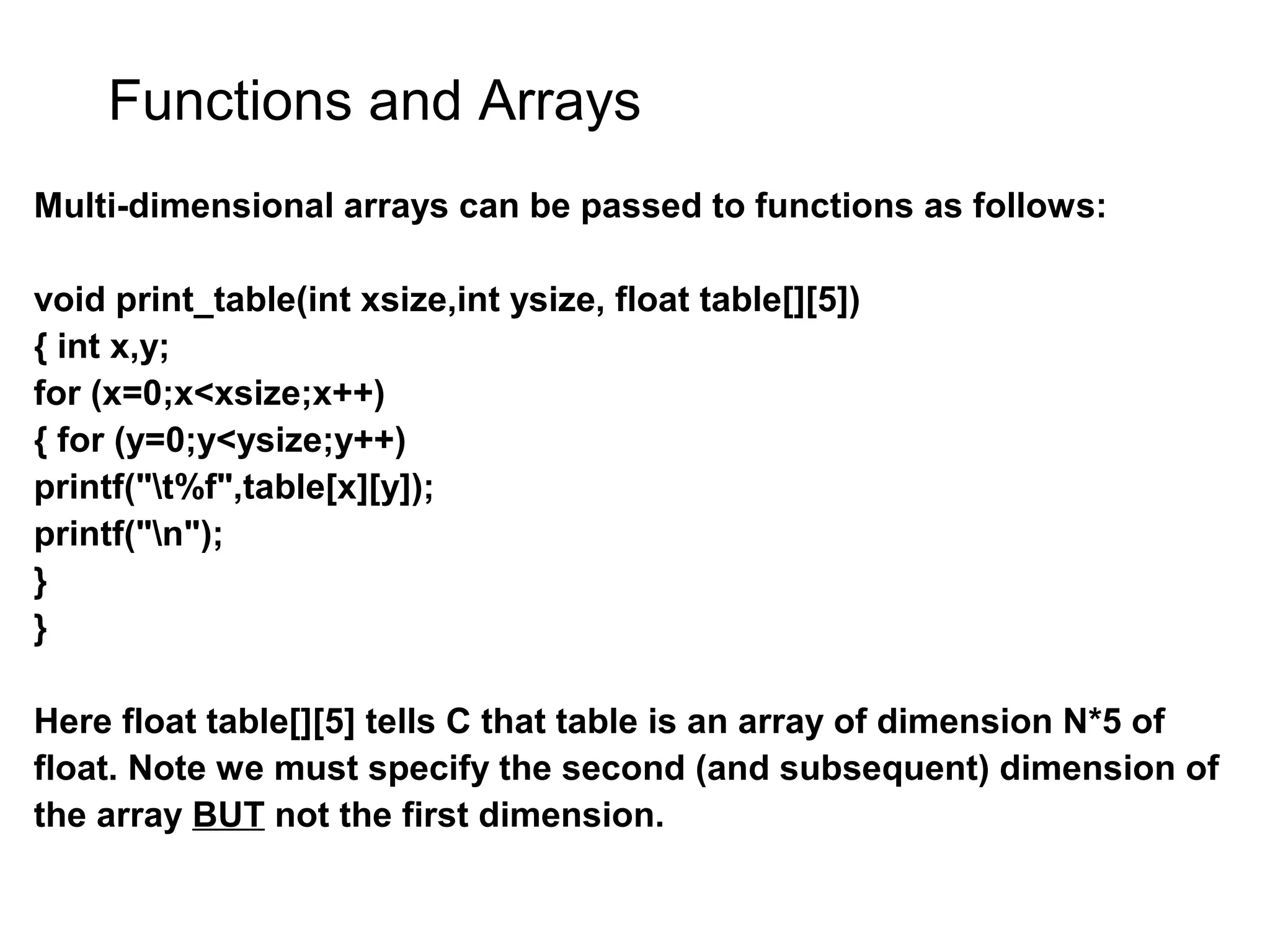 Functions and Arrays Multi-dimensional arrays can be passed to functions as follows: void print_table(int xsize,int ysize, float table[][5]) { int x,y; for (x=0;x<xsize;x++) { for (y=0;y<ysize;y++) printf("t%f",table[x][y]); printf("n"); } } Here float table[][5] tells C that table is an array of dimension N*5 of float. Note we must specify the second (and subsequent) dimension of the array BUT not the first dimension. 