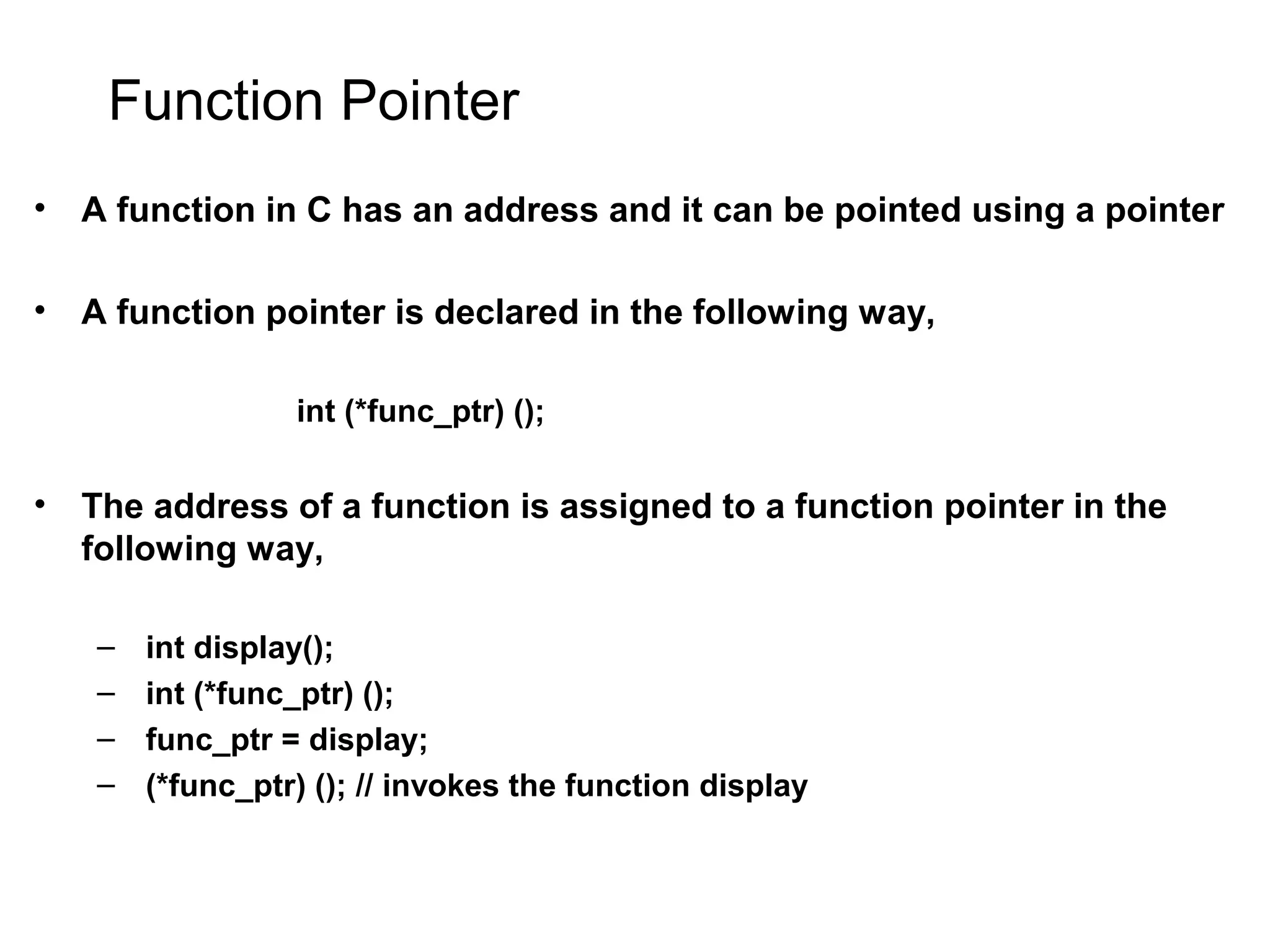 Function Pointer • A function in C has an address and it can be pointed using a pointer • A function pointer is declared in the following way, int (*func_ptr) (); • The address of a function is assigned to a function pointer in the following way, – int display(); – int (*func_ptr) (); – func_ptr = display; – (*func_ptr) (); // invokes the function display 