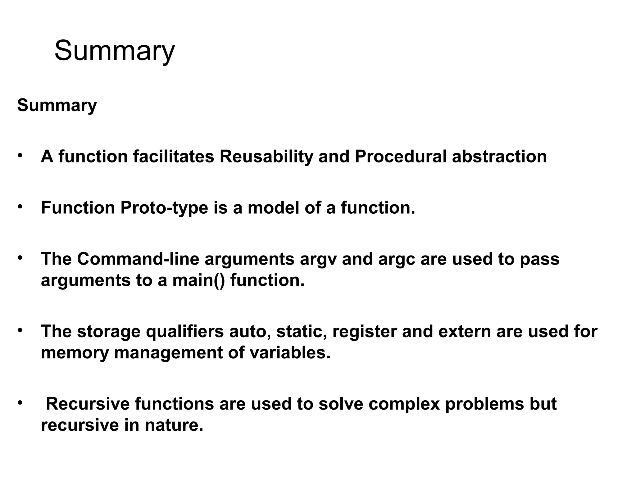 Summary Summary • A function facilitates Reusability and Procedural abstraction • Function Proto-type is a model of a function. • The Command-line arguments argv and argc are used to pass arguments to a main() function. • The storage qualifiers auto, static, register and extern are used for memory management of variables. • Recursive functions are used to solve complex problems but recursive in nature. 