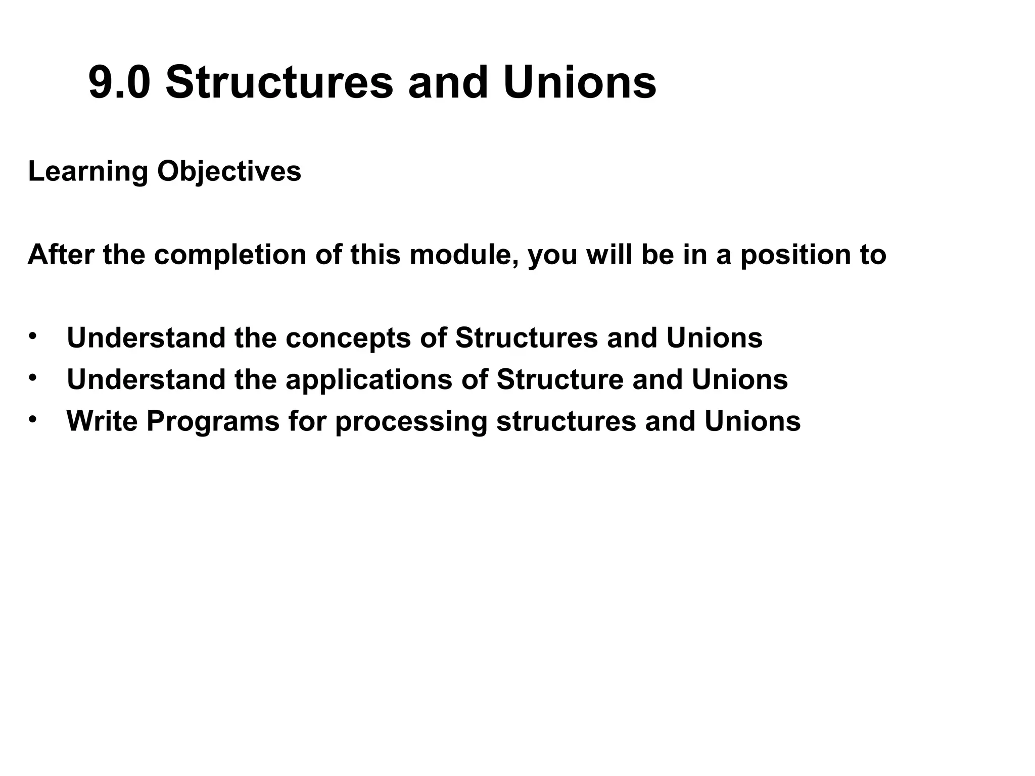 9.0 Structures and Unions Learning Objectives After the completion of this module, you will be in a position to • Understand the concepts of Structures and Unions • Understand the applications of Structure and Unions • Write Programs for processing structures and Unions 