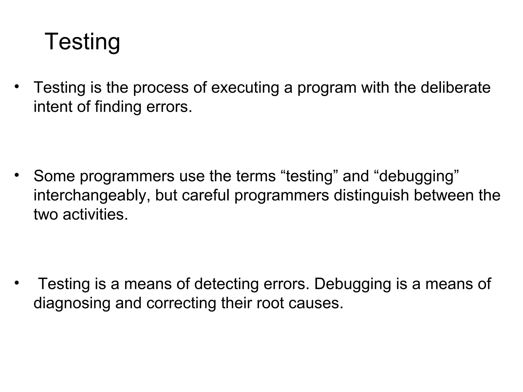 Testing • Testing is the process of executing a program with the deliberate intent of finding errors. • Some programmers use the terms “testing” and “debugging” interchangeably, but careful programmers distinguish between the two activities. • Testing is a means of detecting errors. Debugging is a means of diagnosing and correcting their root causes. 
