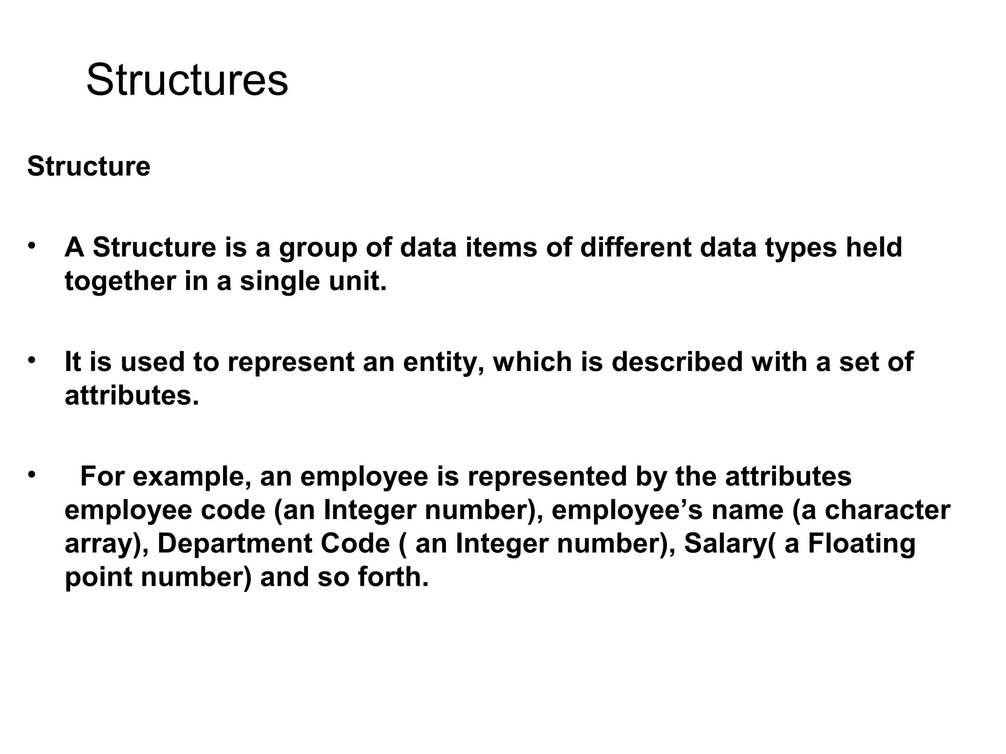 Structures Structure • A Structure is a group of data items of different data types held together in a single unit. • It is used to represent an entity, which is described with a set of attributes. • For example, an employee is represented by the attributes employee code (an Integer number), employee’s name (a character array), Department Code ( an Integer number), Salary( a Floating point number) and so forth. 