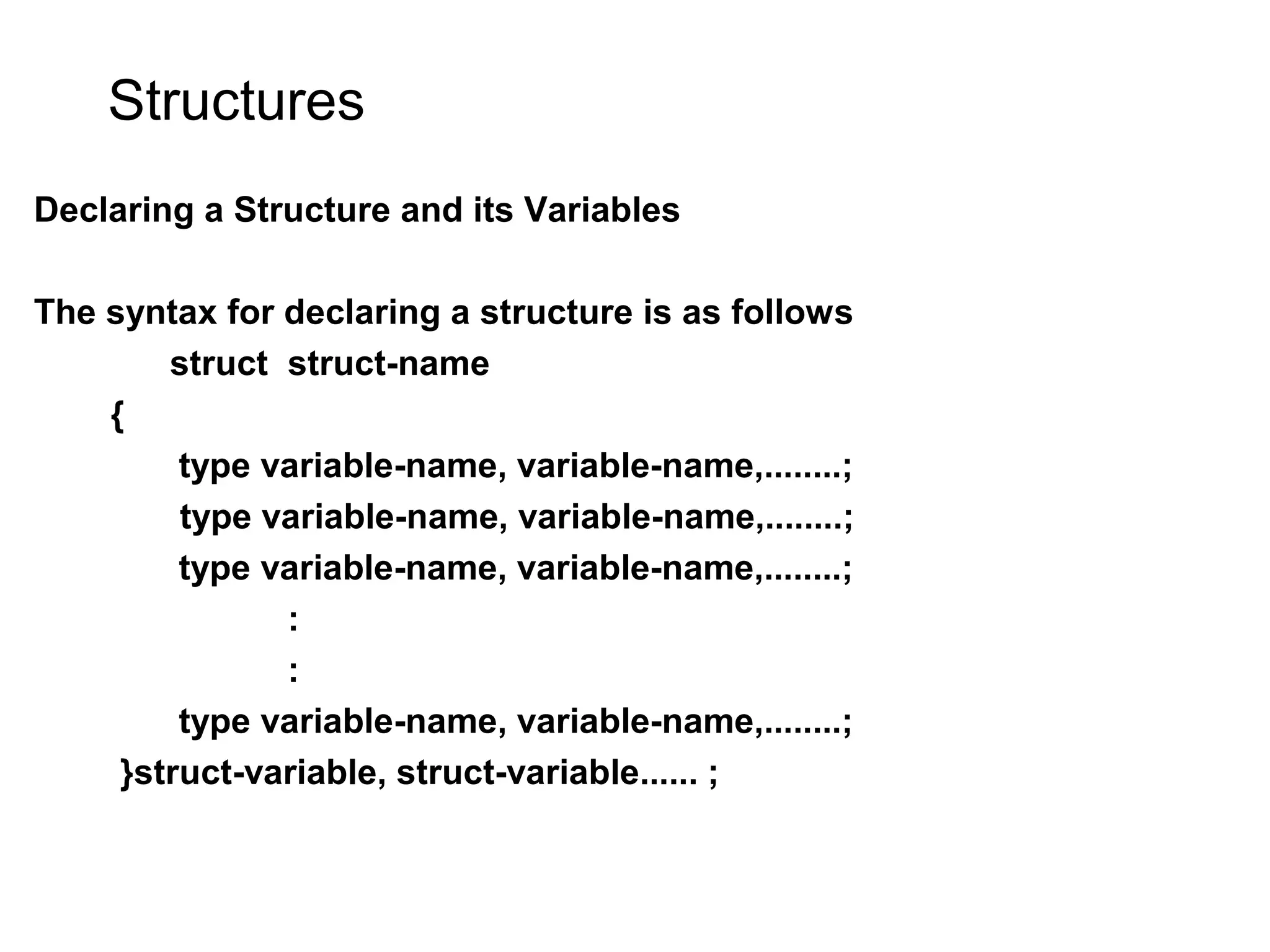 Structures Declaring a Structure and its Variables The syntax for declaring a structure is as follows struct struct-name { type variable-name, variable-name,........; type variable-name, variable-name,........; type variable-name, variable-name,........; : : type variable-name, variable-name,........; }struct-variable, struct-variable...... ; 