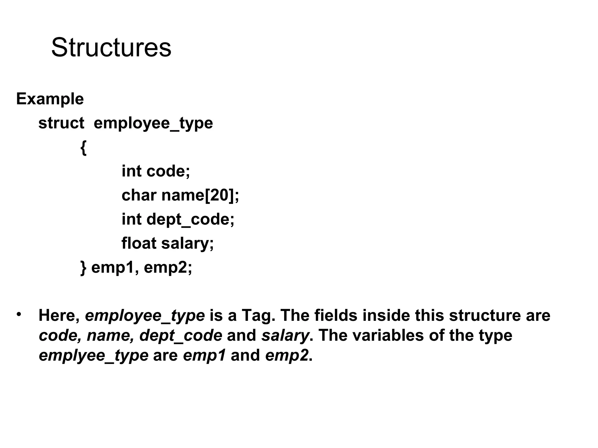 Structures Example struct employee_type { int code; char name[20]; int dept_code; float salary; } emp1, emp2; • Here, employee_type is a Tag. The fields inside this structure are code, name, dept_code and salary. The variables of the type emplyee_type are emp1 and emp2. 