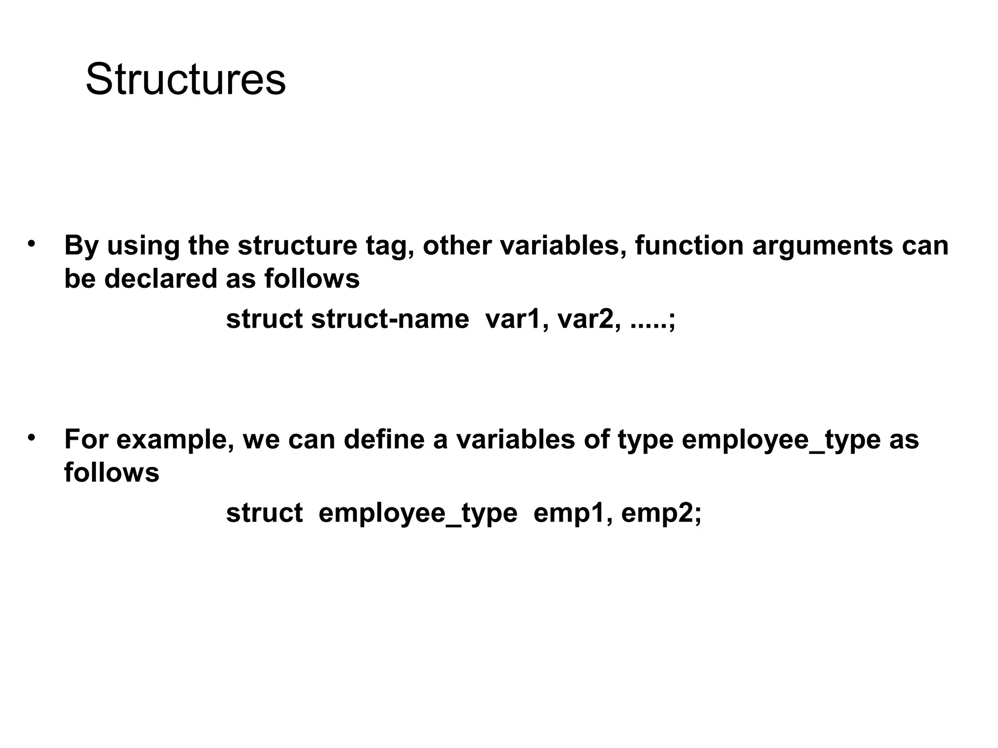 Structures • By using the structure tag, other variables, function arguments can be declared as follows struct struct-name var1, var2, .....; • For example, we can define a variables of type employee_type as follows struct employee_type emp1, emp2; 