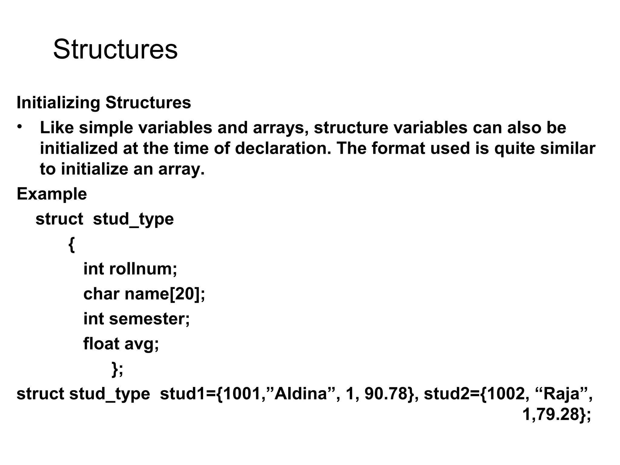 Structures Initializing Structures • Like simple variables and arrays, structure variables can also be initialized at the time of declaration. The format used is quite similar to initialize an array. Example struct stud_type { int rollnum; char name[20]; int semester; float avg; }; struct stud_type stud1={1001,”Aldina”, 1, 90.78}, stud2={1002, “Raja”, 1,79.28}; 