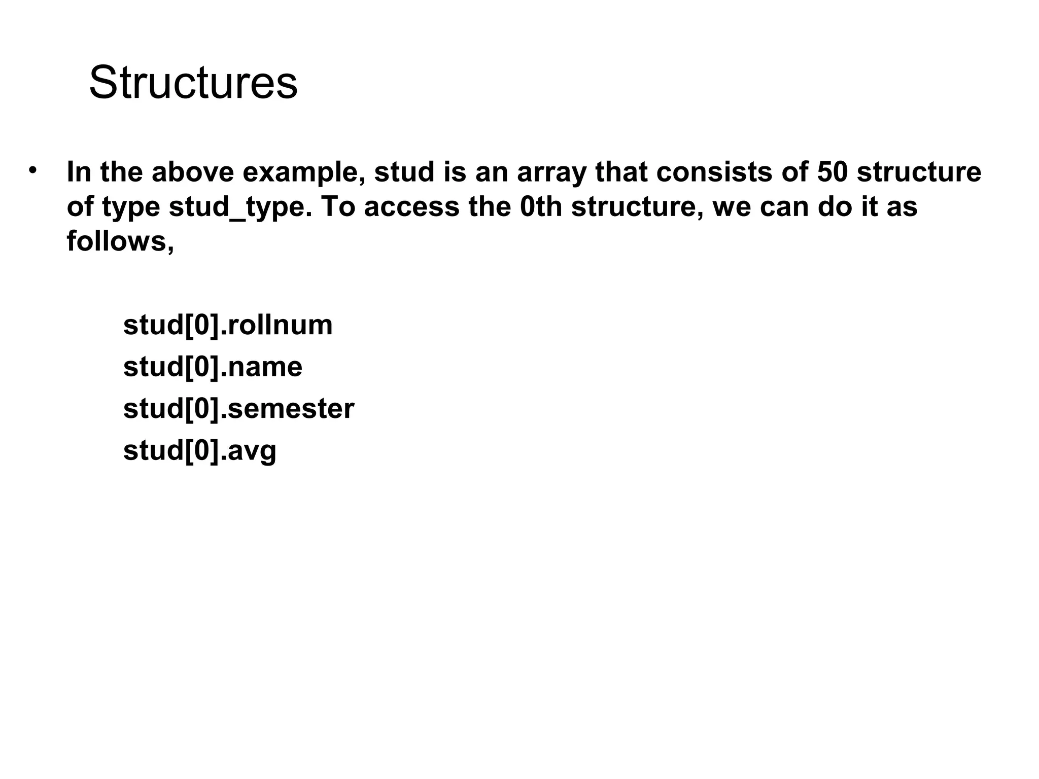 Structures • In the above example, stud is an array that consists of 50 structure of type stud_type. To access the 0th structure, we can do it as follows, stud[0].rollnum stud[0].name stud[0].semester stud[0].avg 
