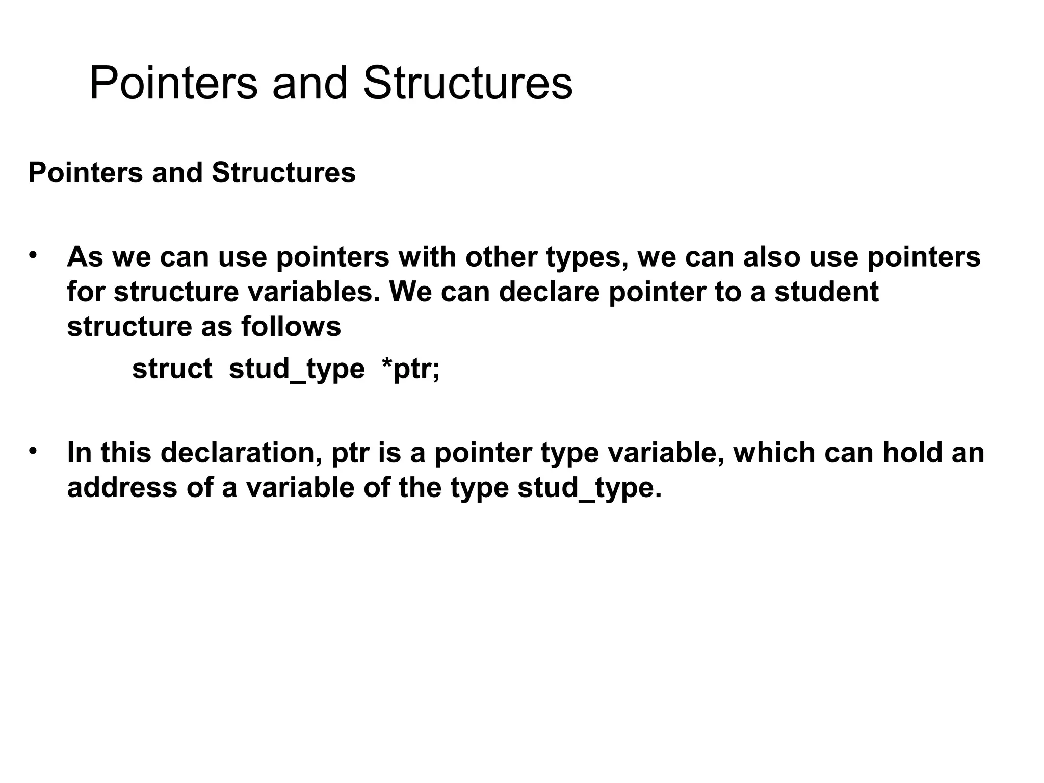 Pointers and Structures Pointers and Structures • As we can use pointers with other types, we can also use pointers for structure variables. We can declare pointer to a student structure as follows struct stud_type *ptr; • In this declaration, ptr is a pointer type variable, which can hold an address of a variable of the type stud_type. 
