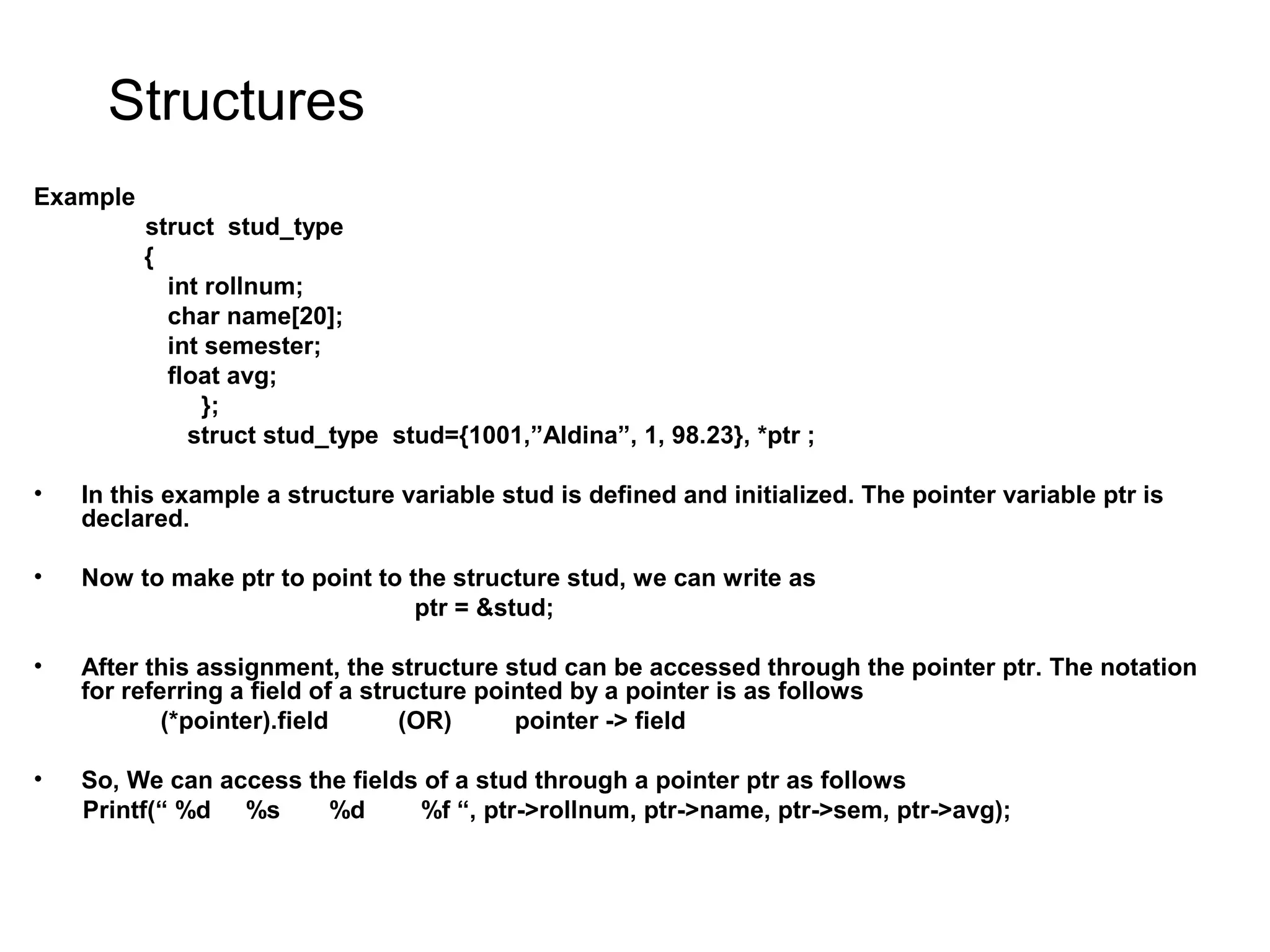 Structures Example struct stud_type { int rollnum; char name[20]; int semester; float avg; }; struct stud_type stud={1001,”Aldina”, 1, 98.23}, *ptr ; • In this example a structure variable stud is defined and initialized. The pointer variable ptr is declared. • Now to make ptr to point to the structure stud, we can write as ptr = &stud; • After this assignment, the structure stud can be accessed through the pointer ptr. The notation for referring a field of a structure pointed by a pointer is as follows (*pointer).field (OR) pointer -> field • So, We can access the fields of a stud through a pointer ptr as follows Printf(“ %d %s %d %f “, ptr->rollnum, ptr->name, ptr->sem, ptr->avg); 