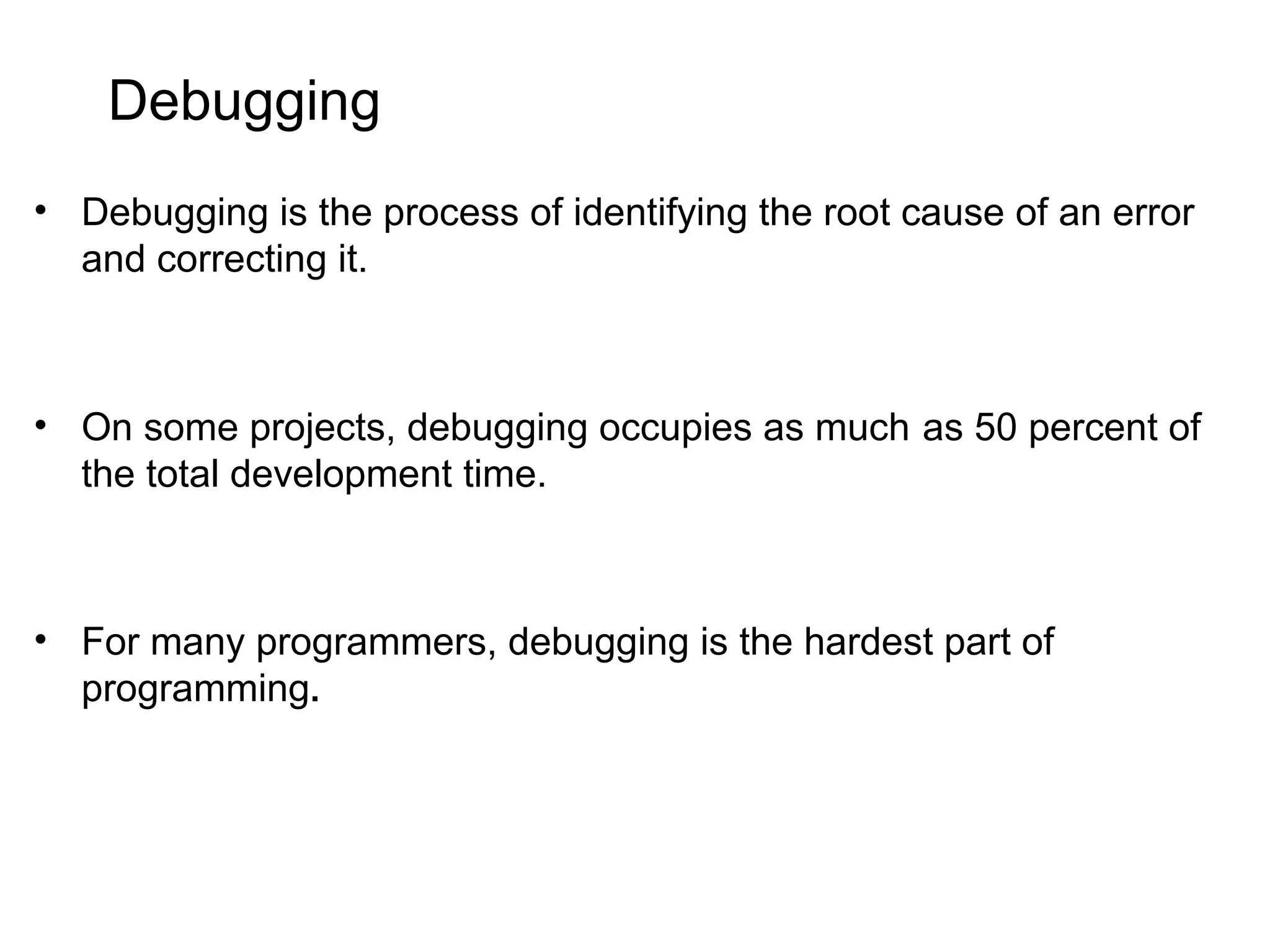Debugging • Debugging is the process of identifying the root cause of an error and correcting it. • On some projects, debugging occupies as much as 50 percent of the total development time. • For many programmers, debugging is the hardest part of programming. 
